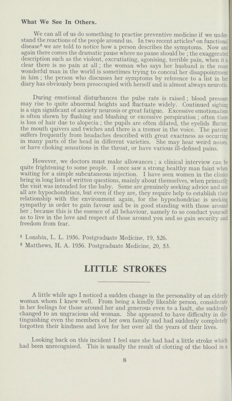What We See In Others. We can all of us do something to practise preventive medicine if we under stand the reactions of the people around us. In two recent articles1 on functional disease2 we are told to notice how a person describes the symptoms. Now and again there comes the dramatic pause where no pause should be; the exaggerated description such as the violent, excrutiating, agonising, terrible pain, when it is clear there is no pain at all; the woman who says her husband is the most wonderful man in the world is sometimes trying to conceal her disappointment in him; the person who discusses her symptoms by reference to a list in her diary has obviously been preoccupied with herself and is almost always neurotic. During emotional disturbances the pulse rate is raised; blood pressure may rise to quite abnormal heights and fluctuate widely. Continued sighing is a sign significant of anxiety neurosis or great fatigue. Excessive emotionalism is often shown by flushing and blushing or excessive perspiration; often there is loss of hair due to alopecia; the pupils are often dilated, the eyelids flutter, the mouth quivers and twiches and there is a tremor in the voice. The patient suffers frequently from headaches described with great exactness as occurring in many parts of the head in different varieties. She may hear weird noises, or have choking sensations in the throat, or have various ill-defined pains. However, we doctors must make allowances; a clinical interview can be quite frightening to some people. I once saw a strong healthy man faint when waiting for a simple subcutaneous injection. I have seen women in the clinics bring in long lists of written questions, mainly about themselves, when primarily the visit was intended for the baby. Some are genuinely seeking advice and not all are hypochondriacs, but even if they are, they require help to establish their relationship with the environment again, for the hypochondriac is seeking sympathy in order to gain favour and be in good standing with those around her; because this is the essence of all behaviour, namely to so conduct yourself as to live in the love and respect of those around you and so gain security and freedom from fear. 1 Lonshin, L. L. 1956. Postgraduate Medicine, 19, 526. 2 Matthews, H. A. 1956. Postgraduate Medicine, 20, 53. LITTLE STROKES A little while ago I noticed a sudden change in the personality of an elderly woman whom I knew well. From being a kindly likeable person, considerate in her feelings for those around her and generous even to a fault, she suddenly changed to an ungracious old woman. She appeared to have difficulty in dis tinguishing even the members of her own family and had suddenly completely forgotten their kindness and love for her over all the years of their lives. Looking back on this incident I feel sure she had had a little stroke which had been unrecognised. This is usually the result of clotting of the blood in a 8