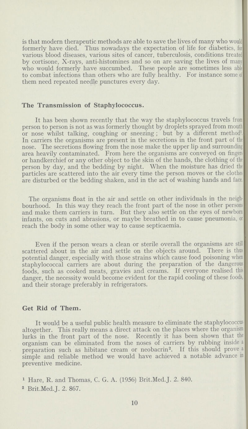 is that modern therapeutic methods are able to save the lives of many who would formerly have died. Thus nowadays the expectation of life for diabetics, for various blood diseases, various sites of cancer, tuberculosis, conditions treated by cortisone, X-rays, anti-histomines and so on are saving the lives of many who would formerly have succumbed. These people are sometimes less able to combat infections than others who are fully healthy. For instance some oi them need repeated needle punctures every day. The Transmission of Staphylococcus. It has been shown recently that the way the staphylococcus travels from person to person is not as was formerly thought by droplets sprayed from mouth or nose whilst talking, coughing or sneezing; but by a different method1, In carriers the organisms are present in the secretions in the front part of the nose. The secretions flowing from the nose make the upper lip and surrounding area heavily contaminated. From here the organisms are conveyed on fingers or handkerchief or any other object to the skin of the hands, the clothing of the person by day, and the bedding by night. When the moisture has dried the particles are scattered into the air every time the person moves or the clothes are disturbed or the bedding shaken, and in the act of washing hands and face. The organisms float in the air and settle on other individuals in the neigh bourhood. In this way they reach the front part of the nose in other persons and make them carriers in turn. But they also settle on the eyes of newborn infants, on cuts and abrasions, or maybe breathed in to cause pneumonia, or reach the body in some other way to cause septicaemia. Even if the person wears a clean or sterile overall the organisms are still scattered about in the air and settle on the objects around. There is thus potential danger, especially with those strains which cause food poisoning when staphylococcal carriers are about during the preparation of the dangerous foods, such as cooked meats, gravies and creams. If everyone realised this danger, the necessity would become evident for the rapid cooling of these foods, and their storage preferably in refrigerators. Get Rid of Them. It would be a useful public health measure to eliminate the staphylococcus altogether. This really means a direct attack on the places where the organism lurks in the front part of the nose. Recently it has been shown that the organism can be eliminated from the noses of carriers by rubbing inside a preparation such as hibitane cream or neobacrin2. If this should prove a simple and reliable method we would have achieved a notable advance in preventive medicine. 1 Hare, R. and Thomas, C. G. A. (1956) Brit.Med.J. 2. 840. 2 Brit.Med.J. 2. 867. 10