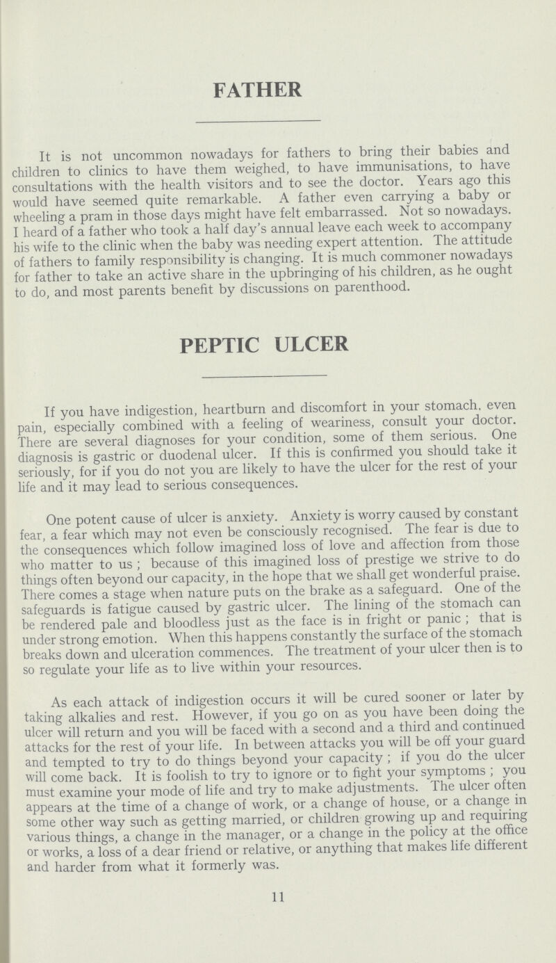 FATHER It is not uncommon nowadays for fathers to bring their babies and children to clinics to have them weighed, to have immunisations, to have consultations with the health visitors and to see the doctor. Years ago this would have seemed quite remarkable. A father even carrying a baby or wheeling a pram in those days might have felt embarrassed. Not so nowadays. I heard of a father who took a half day's annual leave each week to accompany his wife to the clinic when the baby was needing expert attention. The attitude of fathers to family responsibility is changing. It is much commoner nowadays for father to take an active share in the upbringing of his children, as he ought to do, and most parents benefit by discussions on parenthood. PEPTIC ULCER If you have indigestion, heartburn and discomfort in your stomach, even pain, especially combined with a feeling of weariness, consult your doctor. There are several diagnoses for your condition, some of them serious. One diagnosis is gastric or duodenal ulcer. If this is confirmed you should take it seriously, for if you do not you are likely to have the ulcer for the rest of your life and it may lead to serious consequences. One potent cause of ulcer is anxiety. Anxiety is worry caused by constant fear, a fear which may not even be consciously recognised. The fear is due to the consequences which follow imagined loss of love and affection from those who matter to us ; because of this imagined loss of prestige we strive to do things often beyond our capacity, in the hope that we shall get wonderful praise. There comes a stage when nature puts on the brake as a safeguard. One of the safeguards is fatigue caused by gastric ulcer. The lining of the stomach can be rendered pale and bloodless just as the face is in fright or panic ; that is under strong emotion. When this happens constantly the surface of the stomach breaks down and ulceration commences. The treatment of your ulcer then is to so regulate your life as to live within your resources. As each attack of indigestion occurs it will be cured sooner or later by taking alkalies and rest. However, if you go on as you have been doing the ulcer will return and you will be faced with a second and a third and continued attacks for the rest of your life. In between attacks you will be off your guard and tempted to try to do things beyond your capacity ; if you do the ulcer will come back. It is foolish to try to ignore or to fight your symptoms ; you must examine your mode of life and try to make adjustments. The ulcer often appears at the time of a change of work, or a change of house, or a change in some other way such as getting married, or children growing up and requiring various things, a change in the manager, or a change in the policy at the office or works, a loss of a dear friend or relative, or anything that makes life different and harder from what it formerly was. 11