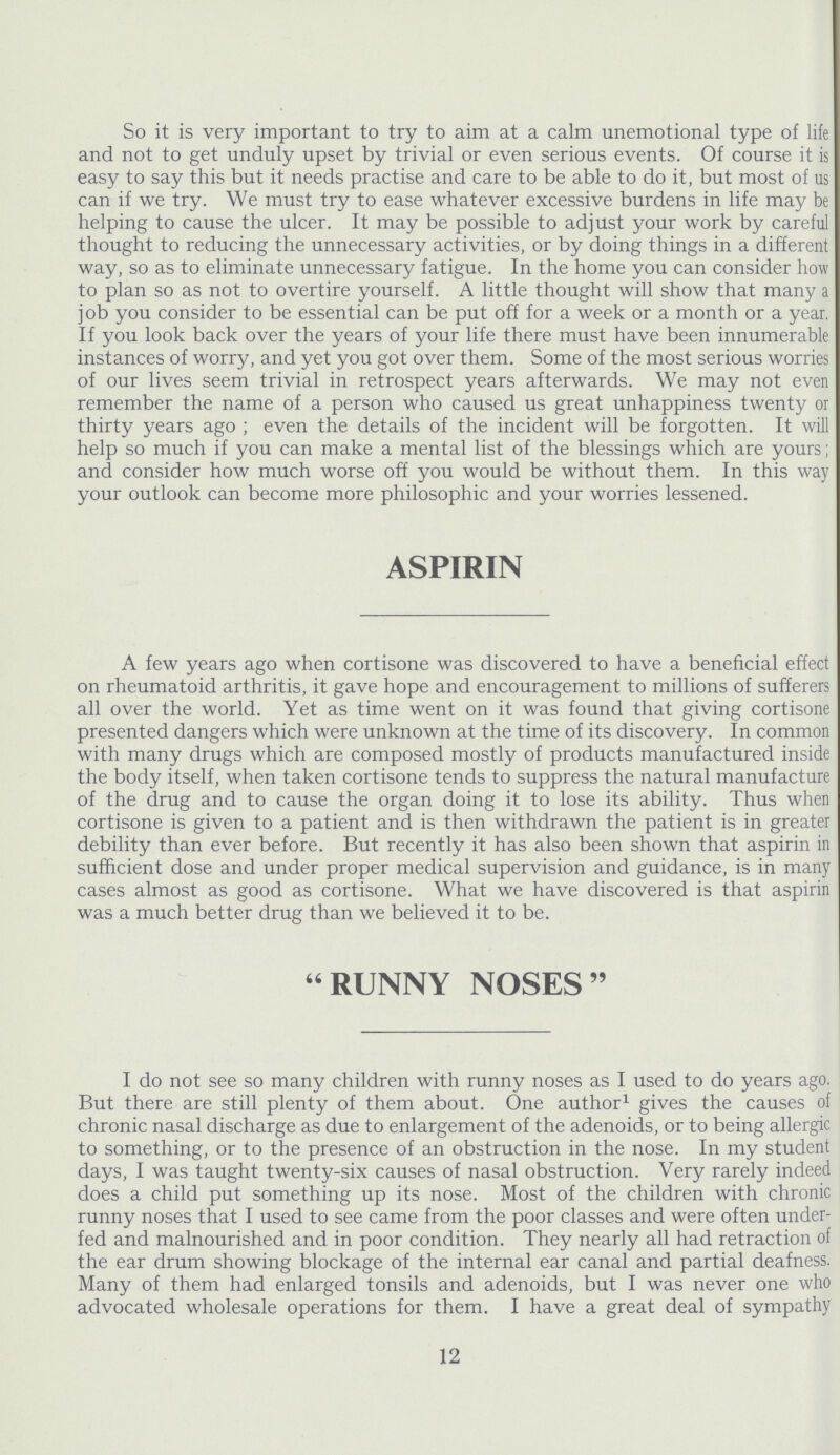 So it is very important to try to aim at a calm unemotional type of life and not to get unduly upset by trivial or even serious events. Of course it is easy to say this but it needs practise and care to be able to do it, but most of us can if we try. We must try to ease whatever excessive burdens in life may be helping to cause the ulcer. It may be possible to adjust your work by careful thought to reducing the unnecessary activities, or by doing things in a different way, so as to eliminate unnecessary fatigue. In the home you can consider how to plan so as not to overtire yourself. A little thought will show that many a job you consider to be essential can be put off for a week or a month or a year. If you look back over the years of your life there must have been innumerable instances of worry, and yet you got over them. Some of the most serious worries of our lives seem trivial in retrospect years afterwards. We may not even remember the name of a person who caused us great unhappiness twenty or thirty years ago ; even the details of the incident will be forgotten. It will help so much if you can make a mental list of the blessings which are yours; and consider how much worse off you would be without them. In this way your outlook can become more philosophic and your worries lessened. ASPIRIN A few years ago when cortisone was discovered to have a beneficial effect on rheumatoid arthritis, it gave hope and encouragement to millions of sufferers all over the world. Yet as time went on it was found that giving cortisone presented dangers which were unknown at the time of its discovery. In common with many drugs which are composed mostly of products manufactured inside the body itself, when taken cortisone tends to suppress the natural manufacture of the drug and to cause the organ doing it to lose its ability. Thus when cortisone is given to a patient and is then withdrawn the patient is in greater debility than ever before. But recently it has also been shown that aspirin in sufficient dose and under proper medical supervision and guidance, is in many cases almost as good as cortisone. What we have discovered is that aspirin was a much better drug than we believed it to be. RUNNY NOSES I do not see so many children with runny noses as I used to do years ago. But there are still plenty of them about. One author1 gives the causes of chronic nasal discharge as due to enlargement of the adenoids, or to being allergic to something, or to the presence of an obstruction in the nose. In my student days, I was taught twenty-six causes of nasal obstruction. Very rarely indeed does a child put something up its nose. Most of the children with chronic runny noses that I used to see came from the poor classes and were often under fed and malnourished and in poor condition. They nearly all had retraction of the ear drum showing blockage of the internal ear canal and partial deafness. Many of them had enlarged tonsils and adenoids, but I was never one who advocated wholesale operations for them. I have a great deal of sympathy 12
