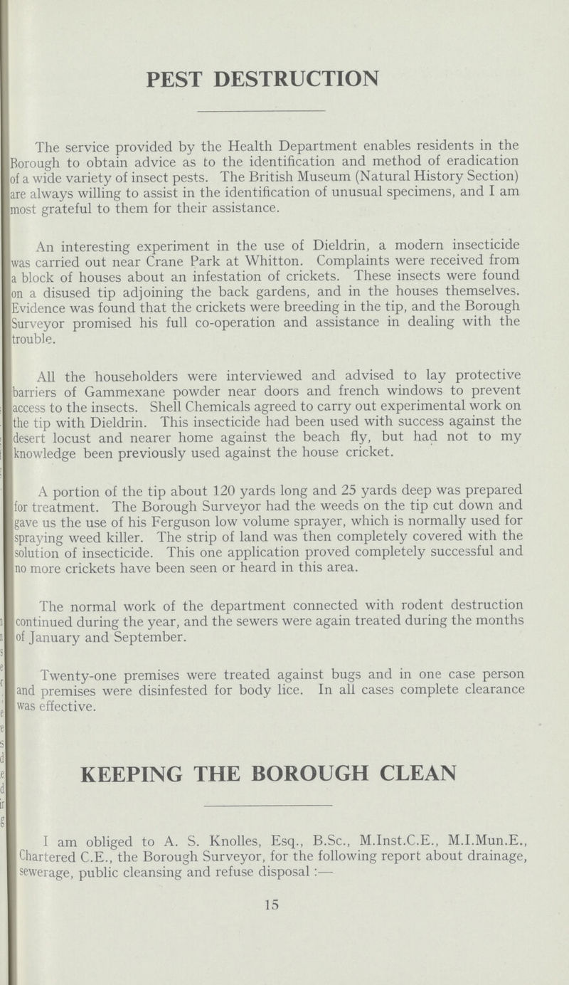 PEST DESTRUCTION The service provided by the Health Department enables residents in the Borough to obtain advice as to the identification and method of eradication of a wide variety of insect pests. The British Museum (Natural History Section) are always willing to assist in the identification of unusual specimens, and I am most grateful to them for their assistance. An interesting experiment in the use of Dieldrin, a modern insecticide was carried out near Crane Park at Whitton. Complaints were received from a block of houses about an infestation of crickets. These insects were found on a disused tip adjoining the back gardens, and in the houses themselves. Evidence was found that the crickets were breeding in the tip, and the Borough Surveyor promised his full co-operation and assistance in dealing with the trouble. All the householders were interviewed and advised to lay protective barriers of Gammexane powder near doors and french windows to prevent access to the insects. Shell Chemicals agreed to carry out experimental work on the tip with Dieldrin. This insecticide had been used with success against the desert locust and nearer home against the beach fly, but had not to my knowledge been previously used against the house cricket. A portion of the tip about 120 yards long and 25 yards deep was prepared for treatment. The Borough Surveyor had the weeds on the tip cut down and gave us the use of his Ferguson low volume sprayer, which is normally used for spraying weed killer. The strip of land was then completely covered with the solution of insecticide. This one application proved completely successful and no more crickets have been seen or heard in this area. The normal work of the department connected with rodent destruction continued during the year, and the sewers were again treated during the months of January and September. Twenty-one premises were treated against bugs and in one case person and premises were disinfested for body lice. In all cases complete clearance was effective. KEEPING THE BOROUGH CLEAN I am obliged to A. S. Knolles, Esq., B.Sc., M.Inst.C.E., M.I.Mun.E., Chartered C.E., the Borough Surveyor, for the following report about drainage, sewerage, public cleansing and refuse disposal:— 15