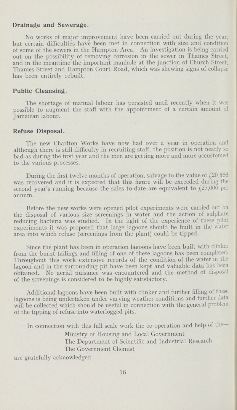 Drainage and Sewerage. No works of major improvement have been carried out during the year, but certain difficulties have been met in connection with size and condition of some of the sewers in the Hampton Area. An investigation is being carried out on the possibility of removing corrosion in the sewer in Thames Street, and in the meantime the important manhole at the junction of Church Street, Thames Street and Hampton Court Road, which was shewing signs of collapse has been entirely rebuilt. Public Cleansing. The shortage of manual labour has persisted until recently when it was possible to augment the staff with the appointment of a certain amount of Jamaican labour. Refuse Disposal. The new Charlton Works have now had over a year in operation and although there is still difficulty in recruiting staff, the position is not nearly so bad as during the first year and the men are getting more and more accustomed to the various processes. During the first twelve months of operation, salvage to the value of £20,566 was recovered and it is expected that this figure will be exceeded during the second year's running because the sales to-date are equivalent to £27,000 per annum. Before the new works were opened pilot experiments were carried out on the disposal of various size screenings in water and the action of sulphate reducing bacteria was studied. In the light of the experience of these pilot experiments it was proposed that large lagoons should be built in the water area into which refuse (screenings from the plant) could be tipped. Since the plant has been in operation lagoons have been built with clinker from the burnt tailings and filling of one of these lagoons has been completed. Throughout this work extensive records of the condition of the water in the lagoon and in the surrounding pit have been kept and valuable data has been obtained. No aerial nuisance was encountered and the method of disposal of the screenings is considered to be highly satisfactory. Additional lagoons have been built with clinker and further filling of these lagoons is being undertaken under varying weather conditions and further data will be collected which should be useful in connection with the general problem of the tipping of refuse into waterlogged pits. In connection with this full scale work the co-operation and help of the— Ministry of Housing and Local Government The Department of Scientific and Industrial Research The Government Chemist are gratefully acknowledged. 16