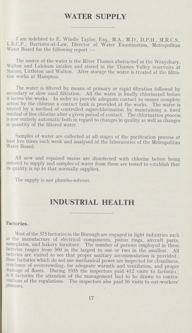 WATER SUPPLY I am indebted to E. Windle Taylor, Esq., M.A., M.D., D.P.H., M.R.C.S., L.R.C.P., Barrister-at-Law, Director of Water Examination, Metropolitan Water Board for the following report:— The source of the water is the River Thames abstracted at the Wraysbury, Walton and Laleham intakes and stored in the Thames Valley reservoirs at Staines, Littleton and Walton. After storage the water is treated at the filtra tion works at Hampton. The water is filtered by means of primary or rapid filtration followed by secondary or slow sand filtration. All the water is finally chlorinated before it leaves the works. In order to provide adequate contact to ensure complete action by the chlorine a contact tank is provided at the works. The water is treated by a method of controlled superchlorination by maintaining a fixed residual of free chlorine after a given period of contact. The chlorination process is now entirely automatic both in regard to changes in quality as well as changes in quantity of the filtered water. Samples of water are collected at all stages of the purification process at least five times each week and analysed at the laboratories of the Metropolitan Water Board. All new and repaired mains are disinfected with chlorine before being restored to supply and samples of water from them are tested to establish that its quality is up to that normally supplied. The supply is not plumbo-solvent. INDUSTRIAL HEALTH Factories. Most of the 375 factories in the Borough are engaged in light industries such as the manufacture of electrical components, piston rings, aircraft parts, nameplates, and bakery furniture. The number of persons employed in these factories ranges from 500 in the largest to one or two in the smallest. All factories are visited to see that proper sanitary accommodation is provided ; those factories which do not use mechanical power are inspected for cleanliness, avoidance of overcrowding, for adequate warmth and ventilation, and proper drainage of floors. During 1955 the inspectors paid 412 visits to factories ; in 6 factories the attention of the management had to be drawn to contra ventions of the regulations. The inspectors also paid 16 visits to out-workers' premises. 17