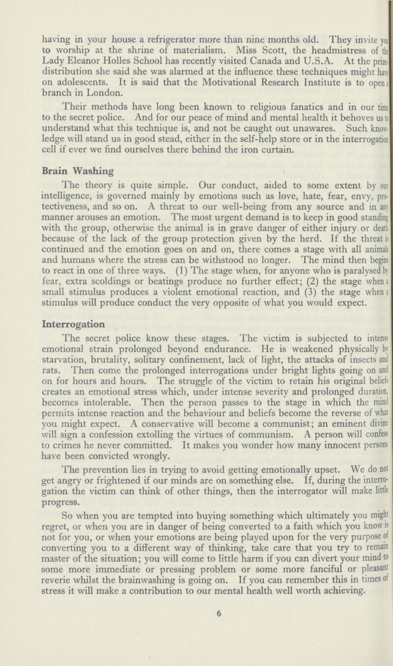 having in your house a refrigerator more than nine months old. They invite you to worship at the shrine of materialism. Miss Scott, the headmistress of the Lady Eleanor Holies School has recently visited Canada and U.S.A. At the prize. distribution she said she was alarmed at the influence these techniques might have on adolescents. It is said that the Motivational Research Institute is to opend branch in London. Their methods have long been known to religious fanatics and in our time to the secret police. And for our peace of mind and mental health it behoves us to understand what this technique is, and not be caught out unawares. Such know ledge will stand us in good stead, either in the self-help store or in the interrogation cell if ever we find ourselves there behind the iron curtain. Brain Washing The theory is quite simple. Our conduct, aided to some extent by out intelligence, is governed mainly by emotions such as love, hate, fear, envy, pro tectiveness, and so on. A threat to our well-being from any source and in any manner arouses an emotion. The most urgent demand is to keep in good standing with the group, otherwise the animal is in grave danger of either injury or death because of the lack of the group protection given by the herd. If the threat is continued and the emotion goes on and on, there comes a stage with all animals and humans where the stress can be withstood no longer. The mind then begins to react in one of three ways. (1) The stage when, for anyone who is paralysed by fear, extra scoldings or beatings produce no further effect; (2) the stage when a small stimulus produces a violent emotional reaction, and (3) the stage when a stimulus will produce conduct the very opposite of what you would expect. Interrogation The secret police know these stages. The victim is subjected to intense emotional strain prolonged beyond endurance. He is weakened physically by starvation, brutality, solitary confinement, lack of light, the attacks of insects and rats. Then come the prolonged interrogations under bright lights going on and on for hours and hours. The struggle of the victim to retain his original beliefs creates an emotional stress which, under intense severity and prolonged duration, becomes intolerable. Then the person passes to the stage in which the mind permits intense reaction and the behaviour and beliefs become the reverse of what you might expect. A conservative will become a communist; an eminent divine will sign a confession extolling the virtues of communism. A person will confess to crimes he never committed. It makes you wonder how many innocent persons have been convicted wrongly. The prevention lies in trying to avoid getting emotionally upset. We do not get angry or frightened if our minds are on something else. If, during the interro gation the victim can think of other things, then the interrogator will make little progress. So when you are tempted into buying something which ultimately you might regret, or when you are in danger of being converted to a faith which you know is not for you, or when your emotions are being played upon for the very purpose of converting you to a different way of thinking, take care that you try to remain master of the situation; you will come to little harm if you can divert your mind to some more immediate or pressing problem or some more fanciful or pleasant reverie whilst the brainwashing is going on. If you can remember this in times of stress it will make a contribution to our mental health well worth achieving. 6