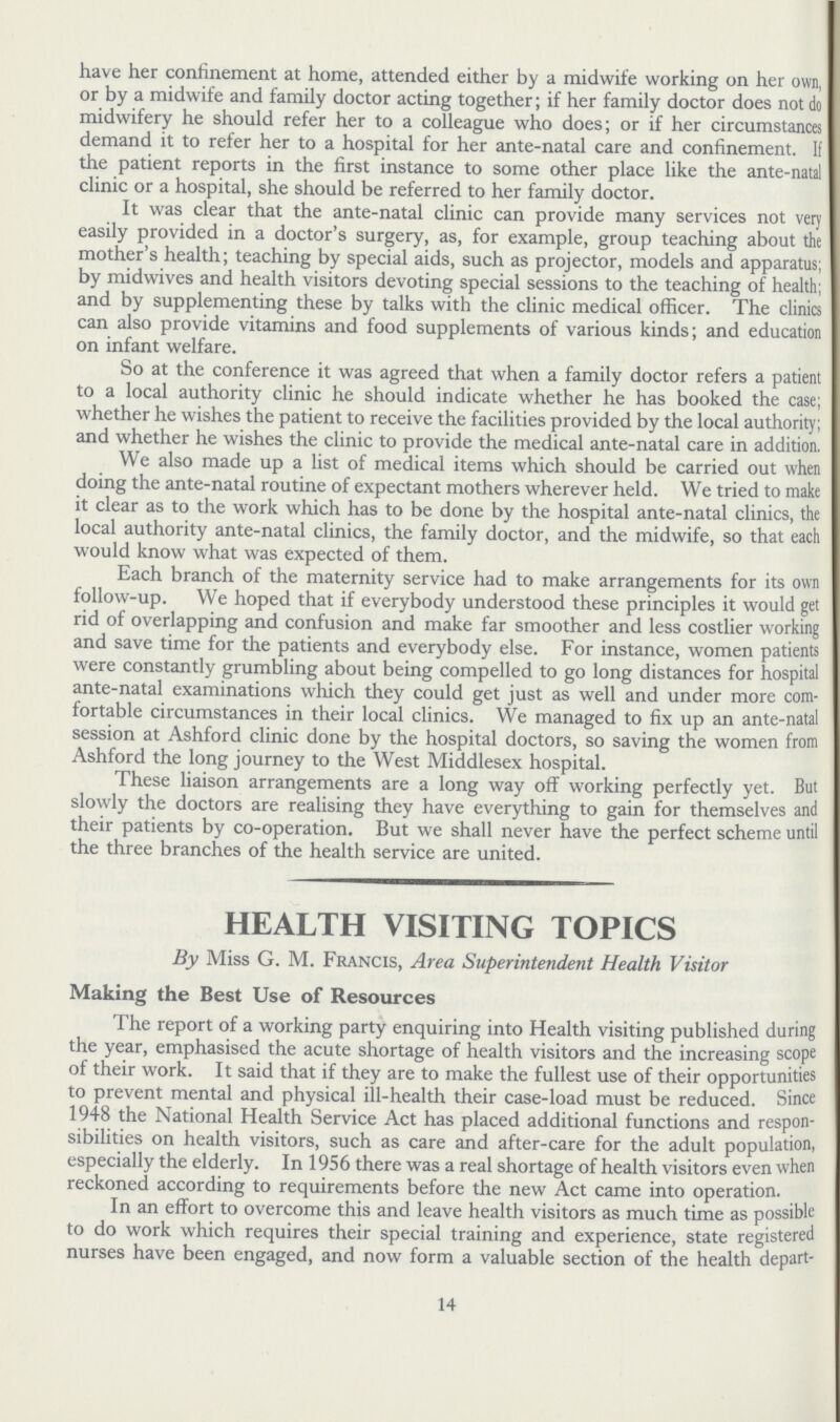 have her confinement at home, attended either by a midwife working on her own, or by a midwife and family doctor acting together; if her family doctor does not do midwifery he should refer her to a colleague who does; or if her circumstances demand it to refer her to a hospital for her ante-natal care and confinement. It the patient reports in the first instance to some other place like the ante-natal clinic or a hospital, she should be referred to her family doctor. It was clear that the ante-natal clinic can provide many services not very easily provided in a doctor's surgery, as, for example, group teaching about the mother's health; teaching by special aids, such as projector, models and apparatus; by midwives and health visitors devoting special sessions to the teaching of health; and by supplementing these by talks with the clinic medical officer. The clinics can also provide vitamins and food supplements of various kinds; and education on infant welfare. So at the conference it was agreed that when a family doctor refers a patient to a local authority clinic he should indicate whether he has booked the case; whether he wishes the patient to receive the facilities provided by the local authority; and whether he wishes the clinic to provide the medical ante-natal care in addition. We also made up a list of medical items which should be carried out when doing the ante-natal routine of expectant mothers wherever held. We tried to make it clear as to the work which has to be done by the hospital ante-natal clinics, the local authority ante-natal clinics, the family doctor, and the midwife, so that each would know what was expected of them. Each branch of the maternity service had to make arrangements for its own follow-up. We hoped that if everybody understood these principles it would get rid of overlapping and confusion and make far smoother and less costlier working and save time for the patients and everybody else. For instance, women patients were constantly grumbling about being compelled to go long distances for hospital ante-natal examinations which they could get just as well and under more com fortable circumstances in their local clinics. We managed to fix up an ante-natal session at Ashford clinic done by the hospital doctors, so saving the women from Ashford the long journey to the West Middlesex hospital. These liaison arrangements are a long way off working perfectly yet. But slowly the doctors are realising they have everything to gain for themselves and their patients by co-operation. But we shall never have the perfect scheme until the three branches of the health service are united. HEALTH VISITING TOPICS By Miss G. M. Francis, Area Superintendent Health Visitor Making the Best Use of Resources The report of a working party enquiring into Health visiting published during the year, emphasised the acute shortage of health visitors and the increasing scope of their work. It said that if they are to make the fullest use of their opportunities to prevent mental and physical ill-health their case-load must be reduced. Since 1948 the National Health Service Act has placed additional functions and respon sibilities on health visitors, such as care and after-care for the adult population, especially the elderly. In 1956 there was a real shortage of health visitors even when reckoned according to requirements before the new Act came into operation. In an effort to overcome this and leave health visitors as much time as possible to do work which requires their special training and experience, state registered nurses have been engaged, and now form a valuable section of the health depart¬ 14