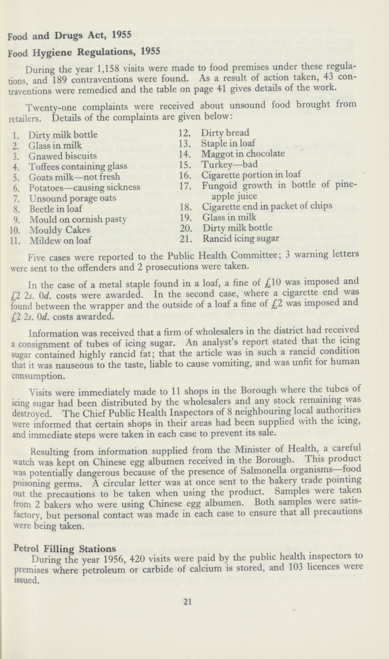 Food and Drugs Act, 1955 Food Hygiene Regulations, 1955 During the year 1,158 visits were made to food premises under these regula tions, and 189 contraventions were found. As a result of action taken, 43 con traventions were remedied and the table on page 41 gives details of the work. Twenty-one complaints were received about unsound food brought from retailers. Details of the complaints are given below: 1. Dirty milk bottle 2. Glass in milk 3. Gnawed biscuits 4. Toffees containing glass 5. Goats milk—not fresh 6. Potatoes—causing sickness 7. Unsound porage oats 8. Beetle in loaf 9. Mould on cornish pasty 10. Mouldy Cakes 11. Mildew on loaf 12. Dirty bread 13. Staple in loaf 14. Maggot in chocolate 15. Turkey—bad 16. Cigarette portion in loaf 17. Fungoid growth in bottle of pine¬ apple juice 18. Cigarette end in packet of chips 19. Glass in milk 20. Dirty milk bottle 21. Rancid icing sugar Five cases were reported to the Public Health Committee; 3 warning letters were sent to the offenders and 2 prosecutions were taken. In the case of a metal staple found in a loaf, a fine of £10 was imposed and £2 2s. 0d. costs were awarded. In the second case, where a cigarette end was found between the wrapper and the outside of a loaf a fine of £2 was imposed and £2 2s. 0d. costs awarded. Information was received that a firm of wholesalers in the district had received a consignment of tubes of icing sugar. An analyst's report stated that the icing sugar contained highly rancid fat; that the article was in such a rancid condition that it was nauseous to the taste, liable to cause vomiting, and was unfit for human consumption. Visits were immediately made to 11 shops in the Borough where the tubes of icing sugar had been distributed by the wholesalers and any stock remaining was destroyed. The Chief Public Health Inspectors of 8 neighbouring local authorities were informed that certain shops in their areas had been supplied with the icing, and immediate steps were taken in each case to prevent its sale. Resulting from information supplied from the Minister of Health, a careful watch was kept on Chinese egg albumen received in the Borough. This product was potentially dangerous because of the presence of Salmonella organisms—food poisoning germs. A circular letter was at once sent to the bakery trade pointing out the precautions to be taken when using the product. Samples were taken from 2 bakers who were using Chinese egg albumen. Both samples were satis factory, but personal contact was made in each case to ensure that all precautions were being taken. Petrol Filling Stations During the year 1956, 420 visits were paid by the public health inspectors to premises where petroleum or carbide of calcium is stored, and 103 licences were issued. 21