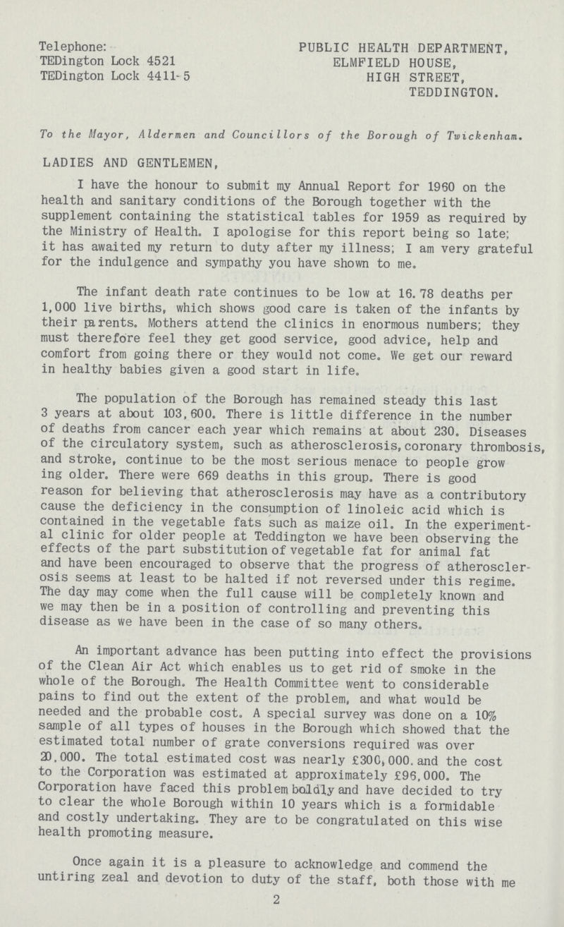 Telephone: TEDington Lock 4521 TEDington Lock 4411-5 PUBLIC HEALTH DEPARTMENT, ELMPIELD HOUSE, HIGH STREET, TEDDINGTON. To the Mayor, Aldermen and Councillors of the Borough of Twickenham. LADIES AND GENTLEMEN, I have the honour to submit my Annual Report for 1960 on the health and sanitary conditions of the Borough together with the supplement containing the statistical tables for 1959 as required by the Ministry of Health. I apologise for this report being so late; it has awaited my return to duty after my illness; I am very grateful for the indulgence and sympathy you have shown to me. The infant death rate continues to be low at 16.78 deaths per 1,000 live births, which shows good care is taken of the infants by their parents. Mothers attend the clinics in enormous numbers; they must therefore feel they get good service, good advice, help and comfort from going there or they would not come. We get our reward in healthy babies given a good start in life. The population of the Borough has remained steady this last 3 years at about 103,600. There is little difference in the number of deaths from cancer each year which remains at about 230. Diseases of the circulatory system, such as atherosclerosis, coronary thrombosis, and stroke, continue to be the most serious menace to people grow ing older. There were 669 deaths in this group. There is good reason for believing that atherosclerosis may have as a contributory cause the deficiency in the consumption of linoleic acid which is contained in the vegetable fats such as maize oil. In the experiment al clinic for older people at Teddington we have been observing the effects of the part substitution of vegetable fat for animal fat and have been encouraged to observe that the progress of atheroscler osis seems at least to be halted if not reversed under this regime. The day may come when the full cause will be completely known and we may then be in a position of controlling and preventing this disease as we have been in the case of so many others. An important advance has been putting into effect the provisions of the Clean Air Act which enables us to get rid of smoke in the whole of the Borough. The Health Committee went to considerable pains to find out the extent of the problem, and what would be needed and the probable cost. A special survey was done on a 10% sample of all types of houses in the Borough which showed that the estimated total number of grate conversions required was over 20,000. The total estimated cost was nearly £300,000.and the cost to the Corporation was estimated at approximately £96.000. The Corporation have faced this problem boldly and have decided to try to clear the whole Borough within 10 years which is a formidable and costly undertaking. They are to be congratulated on this wise health promoting measure. Once again it is a pleasure to acknowledge and commend the untiring zeal and devotion to duty of the staff, both those with me 2
