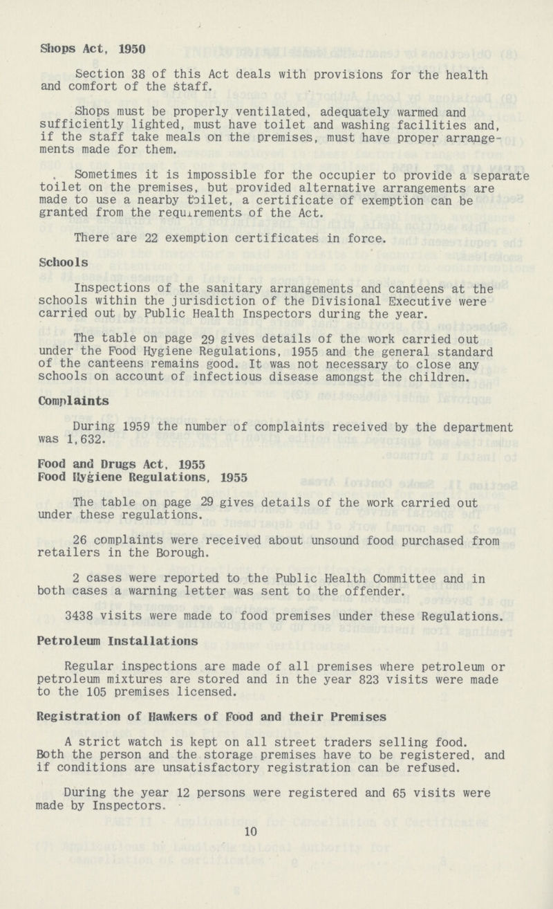 Shops Act, 1950 Section 38 of this Act deals with provisions for the health and comfort of the staff. Shops must be properly ventilated, adequately warmed and sufficiently lighted, must have toilet and washing facilities and, if the staff take meals on the premises, must have proper arrange ments made for them. Sometimes it is impossible for the occupier to provide a separate toilet on the premises, but provided alternative arrangements are made to use a nearby toilet, a certificate of exemption can be granted from the requirements of the Act. There are 22 exemption certificates in force. Schools Inspections of the sanitary arrangements and canteens at the schools within the jurisdiction of the Divisional Executive were carried out by Public Health Inspectors during the year. The table on page 29 gives details of the work carried out under the Pood Hygiene Regulations, 1955 and the general standard of the canteens remains good. It was not necessary to close any schools on account of infectious disease amongst the children. Complaints During 1959 the number of complaints received by the department was 1,632. Food and Drugs Act, 1955 Food Hygiene Regulations, 1955 The table on page 29 gives details of the work carried out under these regulations. 26 complaints were received about unsound food purchased from retailers in the Borough. 2 cases were reported to the Public Health Committee and in both cases a warning letter was sent to the offender. 3438 visits were made to food premises under these Regulations. Petroleum Installations Regular inspections are made of all premises where petroleum or petroleum mixtures are stored and in the year 823 visits were made to the 105 premises licensed. Registration of Hawkers of Food and their Premises A strict watch is kept on all street traders selling food. Both the person and the storage premises have to be registered, and if conditions are unsatisfactory registration can be refused. During the year 12 persons were registered and 65 visits were made by Inspectors. 10