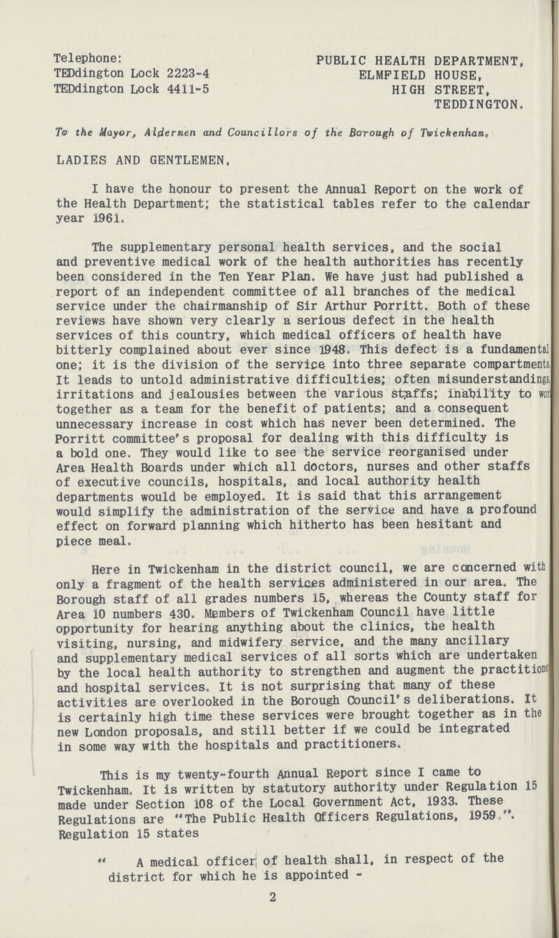 Telephone: PUBLIC HEALTH DEPARTMENT, TEDdington Lock 2223-4 ELMFIELD HOUSE, TEDdington Lock 4411-5 HIGH STREET, TEDDINGTON. To the UayoTj Aldermen and Councillors of the Borough of Twickenham. LADIES AND GENTLEMEN, I have the honour to present the Annual Report on the work of the Health Department; the statistical tables refer to the calendar year 1961. The supplementary personal health services, and the social and preventive medical work of the health authorities has recently been considered in the Ten Year Plan. We have just had published a report of an independent committee of all branches of the medical service under the chairmanship of Sir Arthur Porritt. Both of these reviews have shown very clearly a serious defect in the health services of this country, which medical officers of health have bitterly complained about ever since 1948. This defect is a fundamental one; it is the division of the service into three separate compartments, It leads to untold administrative difficulties; often misunderstandings, irritations and jealousies between the various staffs; inability to woi together as a team for the benefit of patients; and a consequent unnecessary increase in cost which has never been determined. The Porritt committee's proposal for dealing with this difficulty is a bold one. They would like to see the service reorganised under Area Health Boards under which all doctors, nurses and other staffs of executive councils, hospitals, and local authority health departments would be employed. It is said that this arrangement would simplify the administration of the service and have a profound effect on forward planning which hitherto has been hesitant and piece meal. Here in Twickenham in the district council, we are concerned with only a fragment of the health services administered in our area. The Borough staff of all grades numbers 15, whereas the County staff for Area 10 numbers 430. Members of Twickenham Council have little opportunity for hearing anything about the clinics, the health visiting, nursing, and midwifery service, and the many ancillary and supplementary medical services of all sorts which are undertaken by the local health authority to strengthen and augment the practitioK and hospital services. It is not surprising that many of these activities are overlooked in the Borough Council's deliberations. It is certainly high time these services were brought together as in the new London proposals, and still better if we could be integrated in some way with the hospitals and practitioners. This is my twenty-fourth Annual Report since I came to Twickenham, It is written by statutory authority under Regulation 15 made under Section 108 of the Local Government Act, 1933. These Regulations are The Public Health Officers Regulations, 1959 . Regulation 15 states A medical officer; of health shall, in respect of the district for which he is appointed - 2