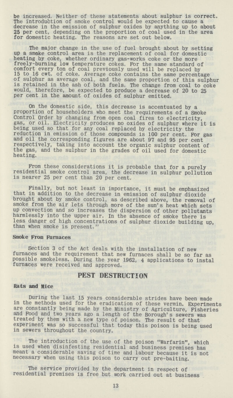 be increased. Neither of these statements about sulphur is correct. The introduction of smoke control would be expected to cause a decrease in the emission of sulphur oxides by anything up to about 25 per cent. depending on the proportion of coal used in the area for domestic heating. The reasons are set out below. The major change in the use of fuel brought about by setting up a smoke control area is the replacement of coal for domestic heating by coke, whether ordinary gas-works coke or the more freely-burning low temperature cokes. For the same standard of comfort every ton of coal previously used will be replaced by 15 to 16 cwt. of coke. Average coke contains the same percentage of sulphur as average coal, and the same proportion of this sulphur is retained in the ash of both fuels. The change from coal to coke would, therefore, be expected to produce a decrease of 20 to 25 per cent in the amount of oxides of sulphur emitted. On the domestic side, this decrease is accentuated by a proportion of householders who meet the requirements of a Smoke Control Order by changing from open coal fires to electricity, gas, or oil. Electricity produces no oxides of sulphur where it is being used so that for any coal replaced by electricity the reduction in emission of those compounds is 100 per cent. For gas and oil the corresponding figures are about 97 and 95 per cent respectively, taking into account the organic sulphur content of the gas, and the sulphur in the grades of oil used for domestic heating. From these considerations it is probable that for a purely residential smoke control area, the decrease in sulphur pollution is nearer 25 per cent than 20 per cent. Finally, but not least in importance, it must be emphasized that in addition to the decrease in emission of sulphur dioxide brought about by smoke control, as described above, the removal of smoke from the air lets through more of the sun's heat which sets up convection and so increases the dispersion of other pollutants harmlessly into the upper air. In the absence of smoke there is less danger of high concentrations of sulphur dioxide building up, than when smoke is present, Smoke From Furnaces Section 3 of the Act deals with the installation of new furnaces and the requirement that new furnaces shall be so far as possible smokeless. During the year 1962, 4 applications to instal furnaces were received and approved. PEST DESTRUCTION Rats and Nice During the last 15 years considerable strides have been made in the methods used for the eradication of these vermin. Experiments are constantly being made by the Ministry of Agriculture, Fisheries and Food and two years ago a length of the Borough's sewers was treated by them with a new type of poison. The result of that experiment was so successful that today this poison is being used in sewers throughout the country. The introduction of the use of the poison Warfarin, which is used when disinfesting residential and business premises has meant a considerable saving of time and labour because it is not necessary when using this poison to carry out pre-baiting. The service provided by the department in respect of residential premises is free but work carried out at business 13