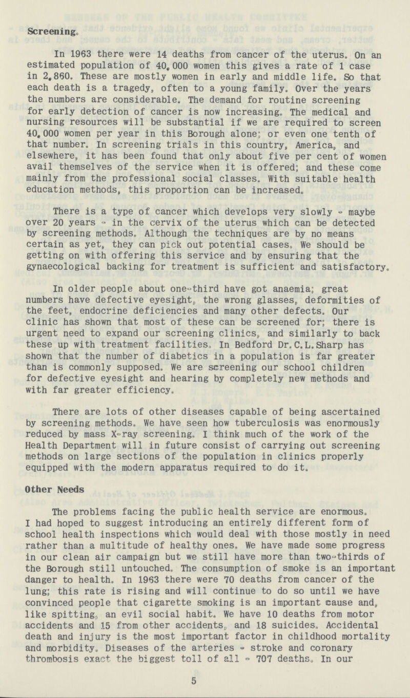 Screenings In 1963 there were 14 deaths from cancer of the uterus. On an estimated population of 40,000 women this gives a rate of 1 case in 2,860. These are mostly women in early and middle life. So that each death is a tragedy, often to a young family. Over the years the numbers are considerable. The demand for routine screening for early detection of cancer is now increasing. The medical and nursing resources will be substantial if we are required to screen 40,000 women per year in this Borough alone; or even one tenth of that number. In screening trials in this country, America, and elsewhere, it has been found that only about five per cent of women avail themselves of the service when it is offered; and these come mainly from the professional social classes. With suitable health education methods, this proportion can be increased. There is a type of cancer which develops very slowly - maybe over 20 years - in the cervix of the uterus which can be detected by screening methods. Although the techniques are by no means certain as yet, they can pick out potential cases. We should be getting on with offering this service and by ensuring that the gynaecological backing for treatment is sufficient and satisfactory. In older people about one-third have got anaemia; great numbers have defective eyesight, the wrong glasses, deformities of the feet, endocrine deficiencies and many other defects. Our clinic has shown that most of these can be screened for; there is urgent need to expand our screening clinics, and similarly to back these up with treatment facilities, In Bedford Dr. C.L.Sharp has shown that the number of diabetics in a population is far greater than is commonly supposed. We are screening our school children for defective eyesight and hearing by completely new methods and with far greater efficiency. There are lots of other diseases capable of being ascertained by screening methods, We have seen how tuberculosis was enormously reduced by mass X-ray screening. I think much of the work of the Health Department will in future consist of carrying out screening methods on large sections of the population in clinics properly equipped with the modern apparatus required to do it. Other Needs The problems facing the public health service are enormous. I had hoped to suggest introducing an entirely different form of school health inspections which would deal with those mostly in need rather than a multitude of healthy ones. We have made some progress in our clean air campaign but we still have more than two-thirds of the Borough still untouched. The consumption of smoke is an important danger to health. In 1963 there were 70 deaths from cancer of the lung; this rate is rising and will continue to do so until we have convinced people that cigarette smoking is an important cause and, like spitting, an evil social habit. We have 10 deaths from motor accidents and 15 from other accidents, and 18 suicides, Accidental death and injury is the most important factor in childhood mortality and morbidity. Diseases of the arteries stroke and coronary thrombosis exact the biggest toll of all 707 deaths. In our 5