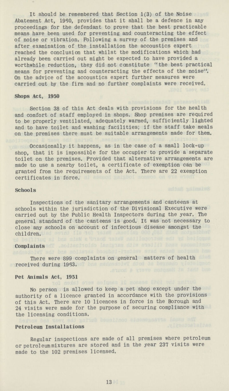 It should be remembered that Section 1(3) of the Noise Abatement Act, 1960, provides that it shall be a defence in any proceedings for the defendant to prove that the best practicable means have been used for preventing and counteracting the effect of noise or vibration. Following a survey of the premises and after examination of the installation the accoustics expert reached the conclusion that whilst the modifications which had already been carried out might be expected to have provided a worthwhile reduction, they did not constitute the best practical means for preventing and counteracting the effects of the noise. On the advice of the accoustics expert further measures were carried out by the firm and no further complaints were received. Shops Act, 1950 Section 38 of this Act deals with provisions for the health and comfort of staff employed in shops. Shop premises are required to be properly ventilated, adequately warmed, sufficiently lighted and to have toilet and washing facilities; if the staff take meals on the premises there must be suitable arrangements made for them. Occasionally it happens, as in the case of a small lock-up shop, that it is impossible for the occupier to provide a separate toilet on the premises. Provided that alternative arrangements are made to use a nearby toilet, a certificate of exemption can be granted from the requirements of the Act, There are 22 exemption certificates in force. Schools Inspections of the sanitary arrangements and canteens at schools within the jurisdiction of the Divisional Executive were carried out by the Public Health Inspectors during the year. The general standard of the canteens is good. It was not necessary to close any schools on account of infectious disease amongst the childreh. Complaints There were 899 complaints on general matters of health received during 1963. Pet Animals Act, 1951 No person is allowed to keep a pet shop except under the authority of a licence granted in accordance with the provisions of this Act. There are 10 licences in force in the Borough and 24 visits were made for the purpose of securing compliance with the licensing conditions. Petroleum Installations Regular inspections are made of all premises where petroleum or petroleum mixtures are stored and in the year 237 visits were made to the 102 premises licensed. 13