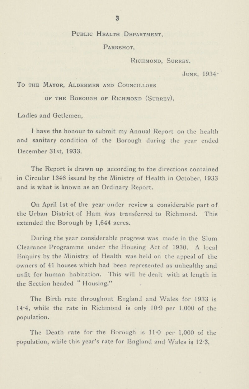 3 Public Health Department, Parkshot, Richmond, Surrey. June, 1934. To the Mayor, Aldermen and Councillors of the Borough of Richmond (Surrey). Ladies and Getlemen, I have the honour to submit my Annual Report on the health and sanitary condition of the Borough during the year ended December 31st, 1933. The Report is drawn up according to the directions contained in Circular 1346 issued by the Ministry of Health in October, 1933 and is what is known as an Ordinary Report. On April 1st of the year under review a considerable part of the Urban District of Ham was transferred to Richmond. This extended the Borough by 1,644 acres. During the year considerable progress was made in the Slum Clearance Programme under the Housing Act of 1930. A local Enquiry by the Ministry of Health was held on the appeal of the owners of 41 houses which had been represented as unhealthy and unfit for human habitation. This will be dealt with at length in the Section headed Housing. The Birth rate throughout England and Wales for 1933 is 14.4, while the rate in Richmond is only 10.9 per 1,000 of the population. The Death rate for the Borough is 11.0 per 1,000 of the population, while this year's rate for England and Wales is 12.3,