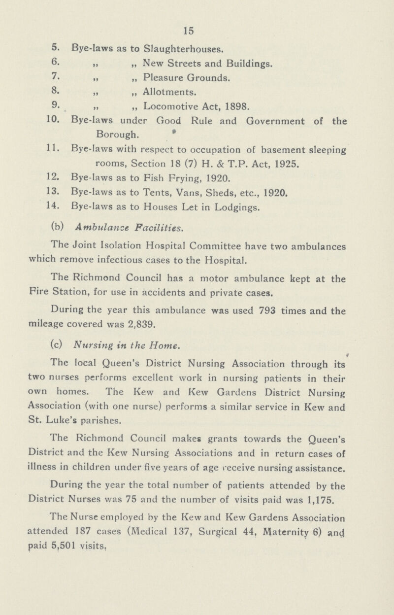 15 5. Bye-laws as to Slaughterhouses. 6. ,, „ New Streets and Buildings. 7. „ „ Pleasure Grounds. 8. ,, „ Allotments. 9. ,, ,, Locomotive Act, 1898. 10. Bye-laws under Good Rule and Government of the Borough. 11. Bye-laws with respect to occupation of basement sleeping rooms, Section 18 (7) H. & T.P. Act, 1925. 12. Bye-laws as to Fish Frying, 1920. 13. Bye-laws as to Tents, Vans, Sheds, etc., 1920. 14. Bye-laws as to Houses Let in Lodgings. (b) Ambulance Facilities. The Joint Isolation Hospital Committee have two ambulances which remove infectious cases to the Hospital. The Richmond Council has a motor ambulance kept at the Fire Station, for use in accidents and private cases. During the year this ambulance was used 793 times and the mileage covered was 2,839. (c) Nursing in the Home. The local Queen's District Nursing Association through its two nurses performs excellent work in nursing patients in their own homes. The Kew and Kew Gardens District Nursing Association (with one nurse) performs a similar service in Kew and St. Luke's parishes. The Richmond Council makes grants towards the Queen's District and the Kew Nursing Associations and in return cases of illness in children under five years of age receive nursing assistance. During the year the total number of patients attended by the District Nurses was 75 and the number of visits paid was 1,175. The Nurse employed by the Kew,and Kew Gardens Association attended 187 cases (Medical 137, Surgical 44, Maternity 6) and paid 5,501 visits,
