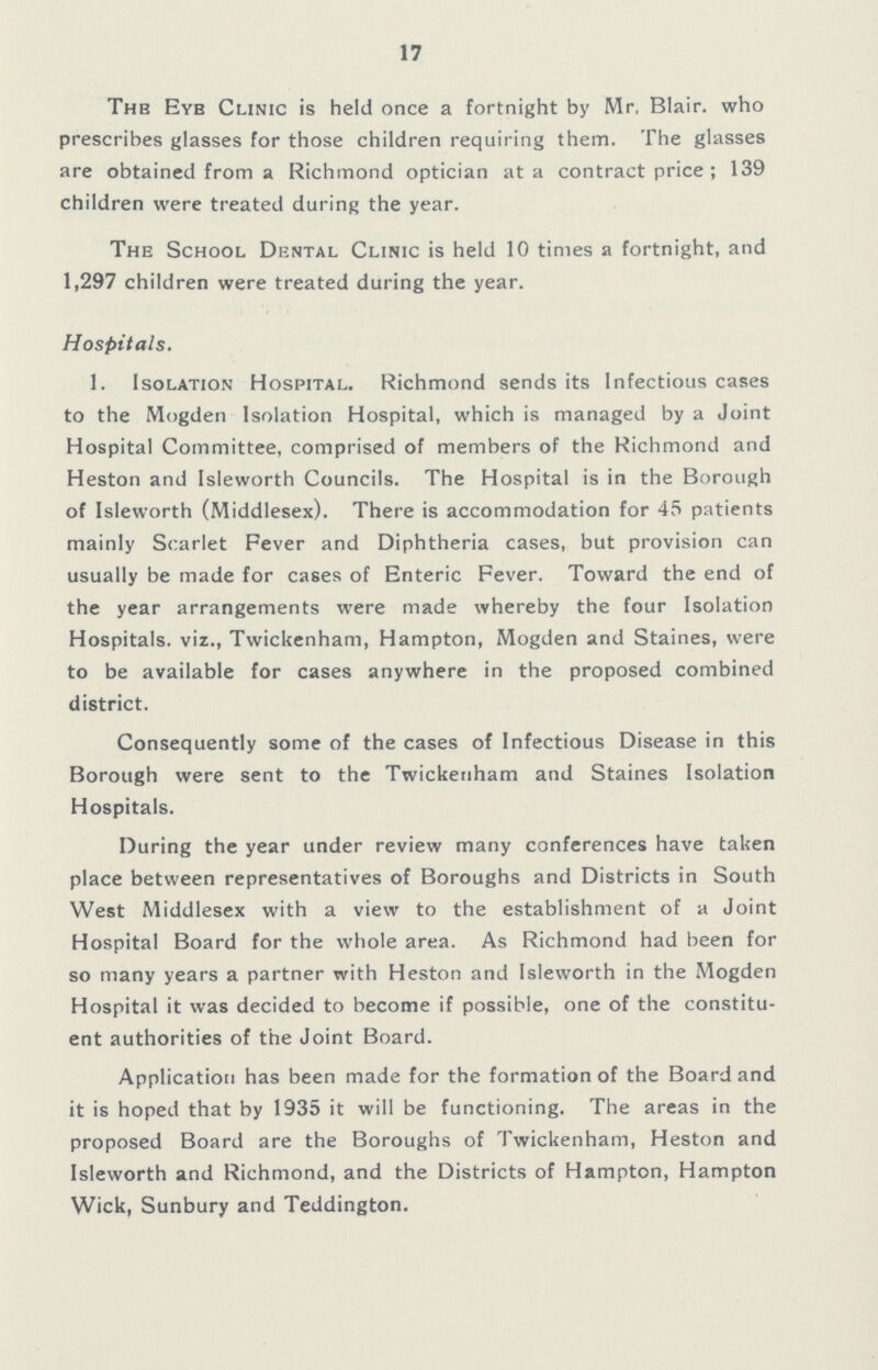 17 The Eye Clinic is held once a fortnight by Mr, Blair. who prescribes glasses for those children requiring them. The glasses are obtained from a Richmond optician at a contract price; 139 children were treated during the year. The School Dental Clinic is held 10 times a fortnight, and 1,297 children were treated during the year. Hospitals. 1. Isolation Hospital. Richmond sends its Infectious cases to the Mogden Isolation Hospital, which is managed by a Joint Hospital Committee, comprised of members of the Richmond and Heston and Isleworth Councils. The Hospital is in the Borough of Isleworth (Middlesex). There is accommodation for 45 patients mainly Scarlet Fever and Diphtheria cases, but provision can usually be made for cases of Enteric Fever. Toward the end of the year arrangements were made whereby the four Isolation Hospitals. viz., Twickenham, Hampton, Mogden and Staines, were to be available for cases anywhere in the proposed combined district. Consequently some of the cases of Infectious Disease in this Borough were sent to the Twickenham and Staines Isolation Hospitals. During the year under review many conferences have taken place between representatives of Boroughs and Districts in South West Middlesex with a view to the establishment of a Joint Hospital Board for the whole area. As Richmond had been for so many years a partner with Heston and Isleworth in the Mogden Hospital it was decided to become if possible, one of the constitu ent authorities of the Joint Board. Application has been made for the formation of the Board and it is hoped that by 1935 it will be functioning. The areas in the proposed Board are the Boroughs of Twickenham, Heston and Isleworth and Richmond, and the Districts of Hampton, Hampton Wick, Sunbury and Teddington.