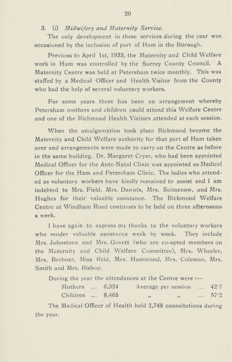 20 3. (i) Midwifery and Maternity Service. The only development in these services during the year was occasioned by the inclusion of part of Ham in the Borough. Previous to April 1st, 1933, the Maternity and Child Welfare work in Ham was controlled by the Surrey County Council. A Maternity Centre was held at Petersham twice monthly. This was staffed by a Medical Officer and Health Visitor from the County who had the help of several voluntary workers. For some years there has been an arrangement whereby Petersham mothers and children could attend this Welfare Centre and one of the Richmond Health Visitors attended at each session. When the amalgamation took place Richmond became the Maternity and Child Welfare authority for that part of Ham taken over and arrangements were made to carry on the Centre as before in the same building. Dr. Margaret Cryer, who had been appointed Medical Officer for the Ante-Natal Clinic was appointed as Medical Officer for the Ham and Petersham Clinic. The ladies who attend ed as voluntary workers have kindly remained to assist and 1 am indebted to Mrs. Field, Mrs. Daniels, Mrs. Soimenow, and Mrs. Hughes for their valuable assistance. The Richmond Welfare Centre at Windham Road continues to be held on three afternoons a week. I have again to express my thanks to the voluntary workers who render valuable assistance week by week. They include Mrs. Johnstone and Mrs. Govett (who are co-opted members on the Maternity and Child Welfare Committee), Mrs. Wheeler, Mrs. Brebner, Miss Reid, Mrs. Hammond, Mrs. Coleman, Mrs. Smith and Mrs. Bishop. During the year the attendances at the Centre were:— Mothers 6,324 Children 8,465 Average per session 42.7 „ „ 57.2 The Medical Officer of Health held 2,748 consultations during the year.