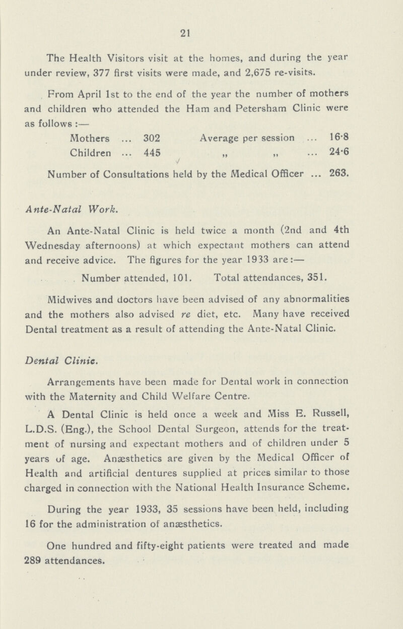 21 The Health Visitors visit at the homes, and during the year under review, 377 first visits were made, and 2,675 re-visits. From April 1st to the end of the year the number of mothers and children who attended the Ham and Petersham Clinic were as follows:— Mothers 302 Average per session 16.8 Children 445 „ ,, 24.6 Number of Consultations held by the Medical Officer 263. Ante-Natal Work. An Ante-Natal Clinic is held twice a month (2nd and 4th Wednesday afternoons) at which expectant mothers can attend and receive advice. The figures for the year 1933 are:— Number attended,101. Total attendances, 351. Midwives and doctors have been advised of any abnormalities and the mothers also advised re diet, etc. Many have received Dental treatment as a result of attending the Ante-Natal Clinic. Dental Clinic. Arrangements have been made for Dental work in connection with the Maternity and Child Welfare Centre. A Dental Clinic is held once a week and Miss E. Russell, L.D.S. (Eng.), the School Dental Surgeon, attends for the treat ment of nursing and expectant mothers and of children under 5 years of age. Anæsthetics are given by the Medical Officer of Health and artificial dentures supplied at prices similar to those charged in connection with the National Health Insurance Scheme. During the year 1933, 35 sessions have been held, including 16 for the administration of anaesthetics. One hundred and fifty-eight patients were treated and made 289 attendances.
