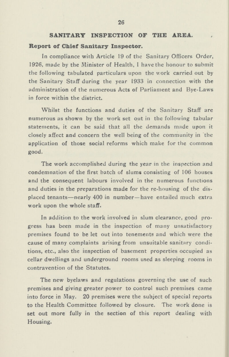 26 SANITARY INSPECTION OF THE AREA. Report of Chief Sanitary Inspector. In compliance with Article 19 of the Sanitary Officers Order, 1926, made by the Minister of Health, I have the honour to submit the following tabulated particulars upon the work carried out by the Sanitary Staff during the year 1933 in connection with the administration of the numerous Acts of Parliament and Bye-Laws in force within the district. Whilst the functions and duties of the Sanitary Staff are numerous as shown by the work set out in the following tabular statements, it can be said that all the demands made upon it closely affect and concern the well being of the community in the application of those social reforms which make for the common good. The work accomplished during the year in the inspection and condemnation of the first batch of slums consisting of 106 houses and the consequent labours involved in the numerous functions and duties in the preparations made for the re-housing of the dis placed tenants—nearly 400 in number —have entailed much extra work upon the whole staff. In addition to the work involved in slum clearance, good pro gress has been made in the inspection of many unsatisfactory premises found to be let out into tenements and which were the cause of many complaints arising from unsuitable sanitary condi tions, etc., also the inspection of basement properties occupied as cellar dwellings and underground rooms used as sleeping rooms in contravention of the Statutes. The new byelaws and regulations governing the use of such premises and giving greater power to control such premises came into force in May. 20 premises were the subject of special reports to the Health Committee followed by closure. The work done is set out more fully in the section of this report dealing with Housing.