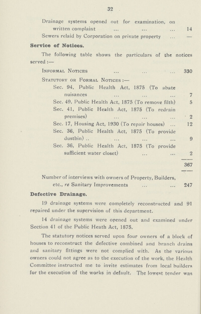32 Drainage systems opened out for examination, on written complaint 14 Sewers relaid by Corporation on private property — Service of Notices. The following table shows the particulars of the notices served:— Informal Notices 330 Statutory or Formal Notices:— Sec. 94, Public Health Act, 1875 (To abate nuisances 7 Sec. 49, Public Health Act, 1875 (To remove filth) 5 Sec. 41, Public Health Act, 1875 (To redrain premises) 2 Sec. 17, Housing Act, 1930 (To repair houses) 12 Sec. 36, Public Health Act, 1875 (To provide dustbin) 9 Sec. 36, Public Health Act, 1875 (To provide sufficient water closet) 2 367 Number of interviews with owners of Property, Builders, etc.. re Sanitary Improvements 247 Defective Drainage. 19 drainage systems were completely reconstructed and 91 repaired under the supervision of this department. 14 drainage systems were opened out and examined under Section 41 of the Public Heath Act, 1875. The statutory notices served upon four owners of a block of houses to reconstruct the defective combined and branch drains and sanitary fittings were not complied with. As the various owners could not agree as to the execution of the work, the Health Committee instructed me to invite estimates from local builders for the execution of the works in default, The lowest tender was
