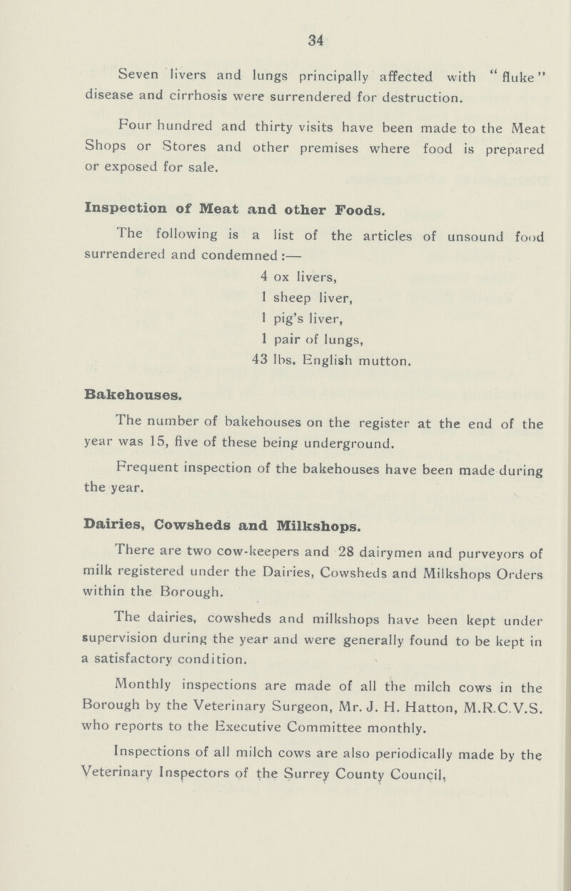 34 Seven livers and lungs principally affected with fluke disease and cirrhosis were surrendered for destruction. Four hundred and thirty visits have been made to the Meat Shops or Stores and other premises where food is prepared or exposed for sale. Inspection of Meat and other Foods. The following is a list of the articles of unsound food surrendered and condemned:— 4 ox livers, 1 sheep liver, 1 pig's liver, 1 pair of lungs, 43 lbs. English mutton. Bakehouses. The number of bakehouses on the register at the end of the year was 15, five of these being underground. Frequent inspection of the bakehouses have been made during the year. Dairies, Cowsheds and Milkshops. There are two cow-keepers and 28 dairymen and purveyors of milk registered under the Dairies, Cowsheds and Milkshops Orders within the Borough. The dairies, cowsheds and milkshops have been kept under supervision during the year and were generally found to be kept in a satisfactory condition. Monthly inspections are made of all the milch cows in the Borough by the Veterinary Surgeon, Mr. J. H. Hatton, M.R.C.V.S. who reports to the Executive Committee monthly. Inspections of all milch cows are also periodically made by the Veterinary Inspectors of the Surrey County Council,