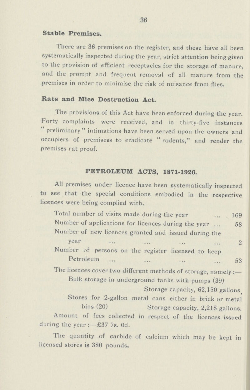 36 Stable Premises. There are 36 premises on the register, and these have all been systematically inspected during the year, strict attention being given to the provision of efficient receptacles for the storage of manure, and the prompt and frequent removal of all manure from the premises in order to minimise the risk of nuisance from flies. Rats and Mice Destruction Act. The provisions of this Act have been enforced during the year. Forty complaints were received, and in thirty-five instances ''preliminary intimations have been served upon the owners and occupiers of premisess to eradicate rodents, and render the premises rat proof. PETROLEUM ACTS, 1871-1926. All premises under licence have been systematically inspected to see that the special conditions embodied in the respective licences were being complied with. Total number of visits made during the year 169 Number of applications for licences during the year 58 Number of new licences granted and issued during the year 2 Number of persons on the register licensed to keep Petroleum 53 The licences cover two different methods of storage, namely Bulk storage in underground tanks with pumps (39) Storage capacity, 62,150 gallons Stores for 2-gallon metal cans either in brick or metal bins (20) Storage capacity, 2,218 gallons. Amount of fees collected in respect of the licences issued during the year:—£37 7s. 0d. The quantity of carbide of calcium which may be kept in licensed stores is 380 pounds.