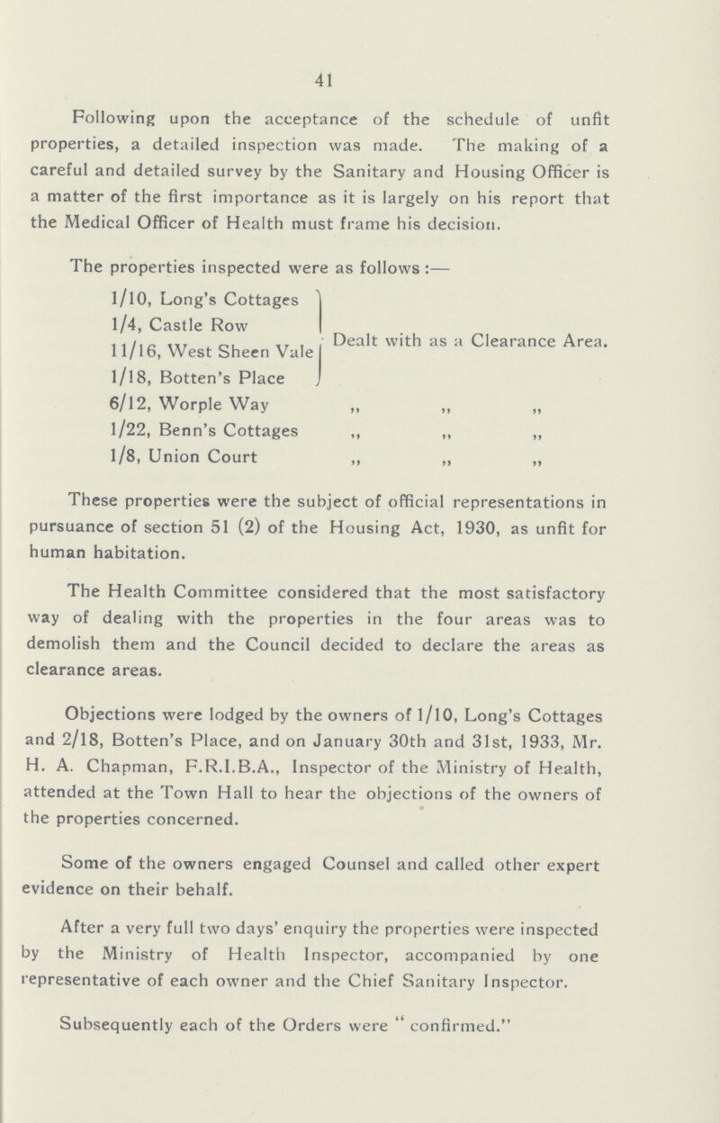 41 Following upon the acceptance of the schedule of unfit properties, a detailed inspection was made. The making of a careful and detailed survey by the Sanitary and Housing Officer is a matter of the first importance as it is largely on his report that the Medical Officer of Health must frame his decision. The properties inspected were as follows:— l/l0, Long's Cottages Dealt with as a Clearance Area. 1/4, Castle Row 11/16, West Sheen Vale l/l8, Botten's Place 6/12, Worple Way 11 11 11 1/22, Benn's Cottages 11 11 11 1/8, Union Court 11 11 11 These properties were the subject of official representations in pursuance of section 51 (2) of the Housing Act, 1930, as unfit for human habitation. The Health Committee considered that the most satisfactory way of dealing with the properties in the four areas was to demolish them and the Council decided to declare the areas as clearance areas. Objections were lodged by the owners of 1/10, Long's Cottages and 2/18, Botten's Place, and on January 30th and 31st, 1933, Mr. H. A. Chapman, F.R.I.B.A., Inspector of the Ministry of Health, attended at the Town Hall to hear the objections of the owners of the properties concerned. Some of the owners engaged Counsel and called other expert evidence on their behalf. After a very full two days' enquiry the properties were inspected by the Ministry of Health Inspector, accompanied by one representative of each owner and the Chief Sanitary Inspector. Subsequently each of the Orders were confirmed.