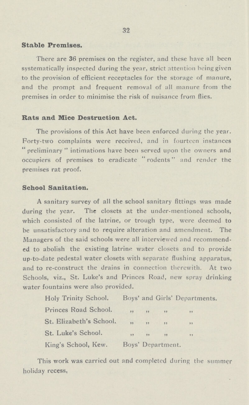 32 Stable Premises. There are 36 premises on the register, and these have all been systematically inspected during the year, strict attention being given to the provision of efficient receptacles for the storage of manure, and the prompt and frequent removal of all manure from the premises in order to minimise the risk of nuisance from flies. Rats and Mice Destruction Act. The provisions of this Act have been enforced during the year. Forty-two complaints were received, and in fourteen instances preliminary intimations have been served upon the owners and occupiers of premises to eradicate rodents and render the premises rat proof. School Sanitation. A sanitary survey of all the school sanitary fittings was made during the year. The closets at the under-mentioned schools, which consisted of the latrine, or trough type, were deemed to be unsatisfactory and to require alteration and amendment. The Managers of the said schools were all interviewed and recommend ed to abolish the existing latrine water closets and to provide up-to-date pedestal water closets with separate flushing apparatus, and to re-construct the drains in connection therewith. At two Schools, viz., St. Luke's and Princes Road, new spray drinking water fountains were also provided. Holy Trinity School. Boys' and Girls' Departments. Princes Road School. „ „ „ „ St. Elizabeth's School. „ „ „ „ St. Luke's School. „ „ „ „ King's School, Kew. Boys' Department. This work was carried out and completed during the summer holiday recess,