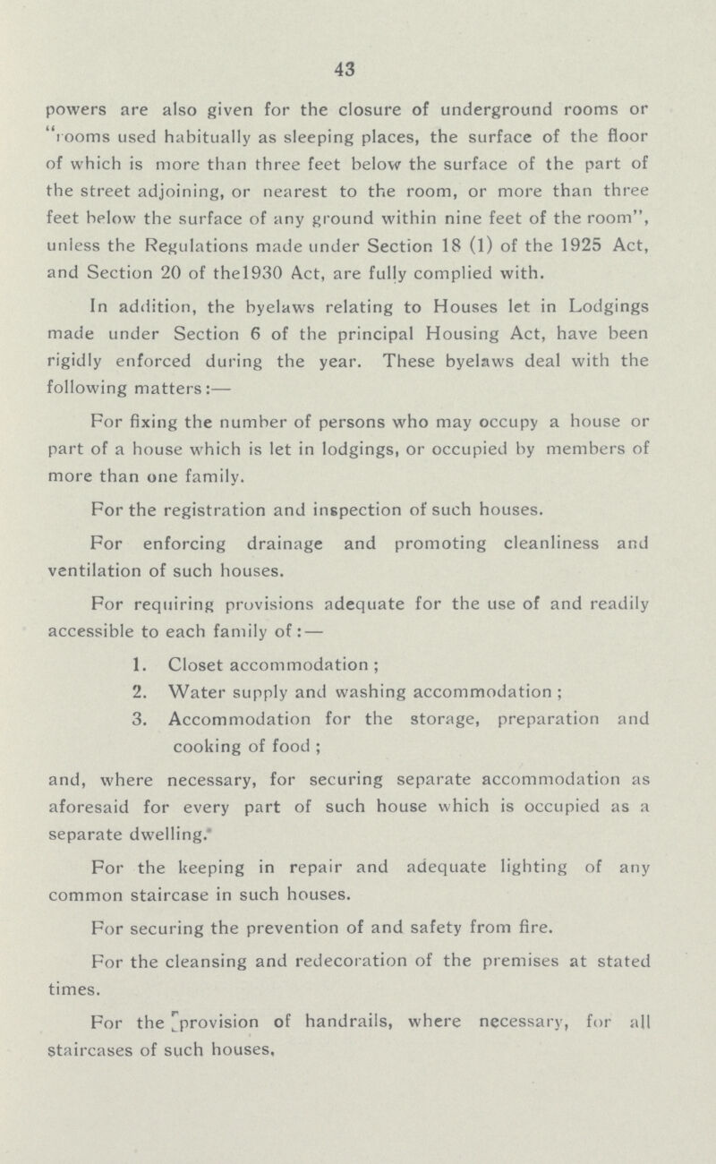 43 powers are also given for the closure of underground rooms or rooms used habitually as sleeping places, the surface of the floor of which is more than three feet below the surface of the part of the street adjoining, or nearest to the room, or more than three feet below the surface of any ground within nine feet of the room, unless the Regulations made under Section 18 (l) of the 1925 Act, and Section 20 of the l930 Act, are fully complied with. In addition, the byelaws relating to Houses let in Lodgings made under Section 6 of the principal Housing Act, have been rigidly enforced during the year. These byelaws deal with the following matters:— For fixing the number of persons who may occupy a house or part of a house which is let in lodgings, or occupied by members of more than one family. For the registration and inspection of such houses. For enforcing drainage and promoting cleanliness and ventilation of such houses. For requiring provisions adequate for the use of and readily accessible to each family of:— 1. Closet accommodation; 2. Water supply and washing accommodation; 3. Accommodation for the storage, preparation and cooking of food; and, where necessary, for securing separate accommodation as aforesaid for every part of such house which is occupied as a separate dwelling. For the keeping in repair and adequate lighting of any common staircase in such houses. For securing the prevention of and safety from fire. For the cleansing and redecoration of the premises at stated times. For the provision of handrails, where necessary, for all Staircases of such houses,