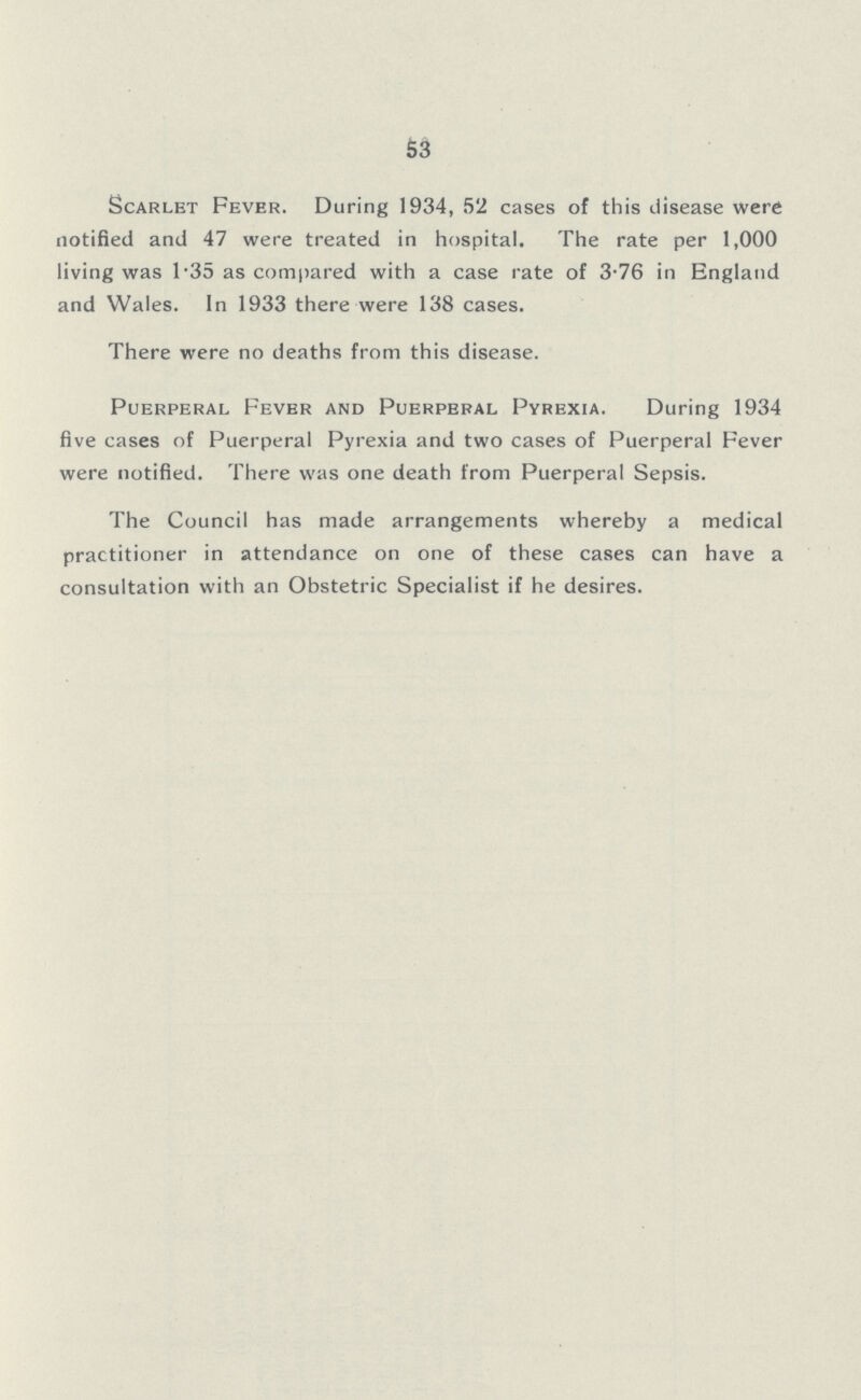 S3 Scarlet Fever. During 1934, 52 cases of this disease were notified and 47 were treated in hospital. The rate per 1,000 living was 1-35 as compared with a case rate of 3-76 in England and Wales. In 1933 there were 138 cases. There were no deaths from this disease. Puerperal Fever and Puerperal Pyrexia. During 1934 five cases of Puerperal Pyrexia and two cases of Puerperal Fever were notified. There was one death from Puerperal Sepsis. The Council has made arrangements whereby a medical practitioner in attendance on one of these cases can have a consultation with an Obstetric Specialist if he desires.