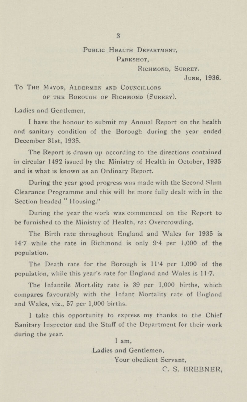 3 Public Health Department, Parkshot, Richmond, Surrey. June, 1936. To The Mayor, Aldermen and Councillors of the Borough of Richmond (Surrey). Ladies and Gentlemen, I have the honour to submit my Annual Report on the health and sanitary condition of the Borough during the year ended December 31st, 1935. The Report is drawn up according to the directions contained in circular 1492 issued by the Ministry of Health in October, 1935 and is what is known as an Ordinary Report. During the year good progress was made with the Second Slum Clearance Programme and this will be more fully dealt with in the Section headed  Housing. During the year the work was commenced on the Report to be furnished to the Ministry of Health, re: Overcrowding. The Birth rate throughout England and Wales for 1935 is 14 7 while the rate in Richmond is only 9.4 per 1,000 of the population. The Death rate for the Borough is 11.4 per 1,000 of the population, while this year's rate for England and Wales is 11.7. The Infantile Mortality rate is 39 per 1,000 births, which compares favourably with the Infant Mortality rate of England and Wales, viz., 57 per 1,000 births. I take this opportunity to express my thanks to the Chief Sanitary Inspector and the Staff of the Department for their work during the year. I am, Ladies and Gentlemen, Your obedient Servant, C, S, BREBNER,