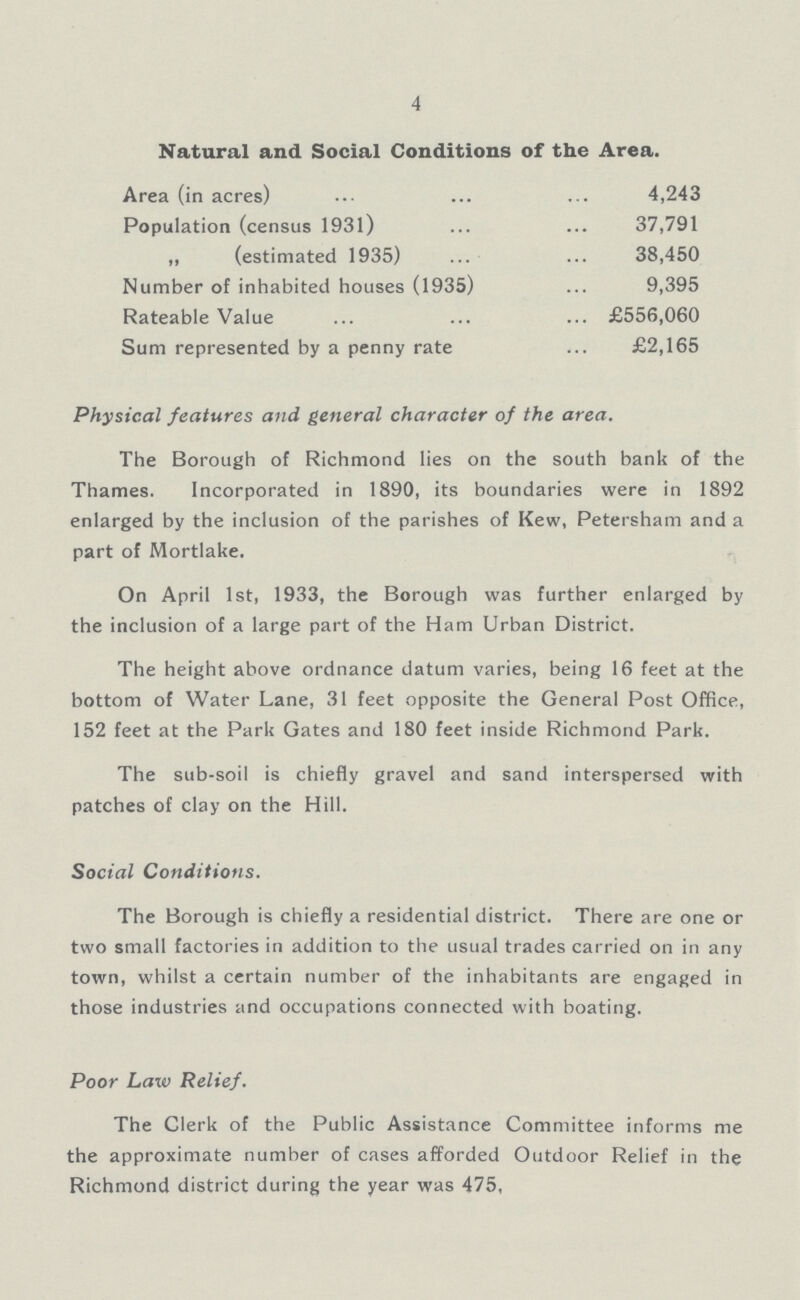 4 Natural and Social Conditions of the Area. Area (in acres) 4,243 Population (census 1931) 37,791 ,, (estimated 1935) 38,450 Number of inhabited houses (1935) 9,395 Rateable Value £556,060 Sum represented by a penny rate £2,165 Physical features and general character of the area. The Borough of Richmond lies on the south bank of the Thames. Incorporated in 1890, its boundaries were in 1892 enlarged by the inclusion of the parishes of Kew, Petersham and a part of Mortlake. On April 1st, 1933, the Borough was further enlarged by the inclusion of a large part of the Ham Urban District. The height above ordnance datum varies, being 16 feet at the bottom of Water Lane, 31 feet opposite the General Post Office, 152 feet at the Park Gates and 180 feet inside Richmond Park. The sub-soil is chiefly gravel and sand interspersed with patches of clay on the Hill. Social Conditions. The Borough is chiefly a residential district. There are one or two small factories in addition to the usual trades carried on in any town, whilst a certain number of the inhabitants are engaged in those industries and occupations connected with boating. Poor Law Relief. The Clerk of the Public Assistance Committee informs me the approximate number of cases afforded Outdoor Relief in the Richmond district during the year was 475,