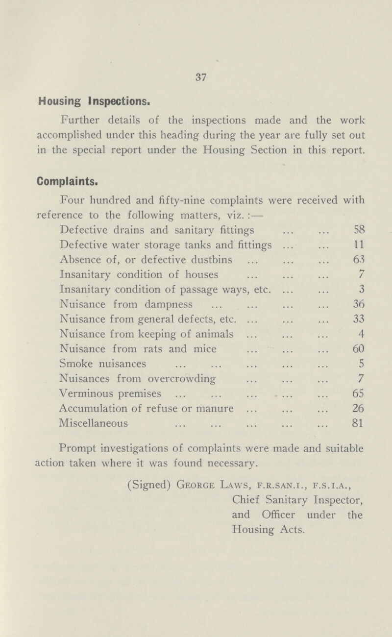 37 Housing Inspections. Further details of the inspections made and the work accomplished under this heading during the year are fully set out in the special report under the Housing Section in this report. Complaints. Four hundred and fifty-nine complaints were received with reference to the following matters, viz.:— Defective drains and sanitary fittings 58 Defective water storage tanks and fittings 11 Absence of, or defective dustbins 63 Insanitary condition of houses 7 Insanitary condition of passage ways, etc. 3 Nuisance from dampness 36 Nuisance from general defects, etc. 33 Nuisance from keeping of animals 4 Nuisance from rats and mice 60 Smoke nuisances 5 Nuisances from overcrowding 7 Verminous premises 65 Accumulation of refuse or manure 26 Miscellaneous 81 Prompt investigations of complaints were made and suitable action taken where it was found necessary. (Signed) George Laws, f.r.san.i., f.s.i.a., Chief Sanitary Inspector, and Officer under the Housing Acts.