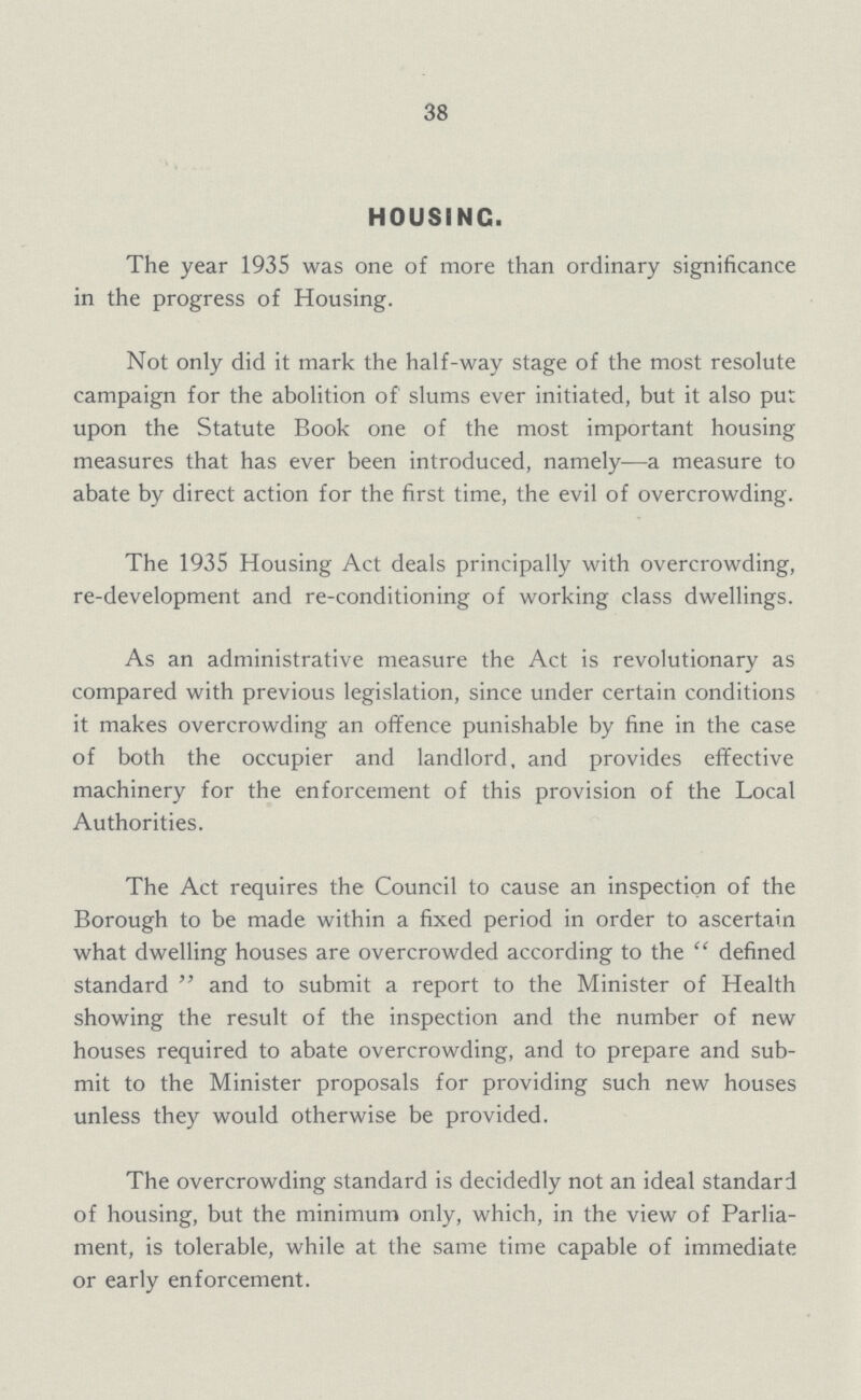 38 HOUSING. The year 1935 was one of more than ordinary significance in the progress of Housing. Not only did it mark the half-way stage of the most resolute campaign for the abolition of slums ever initiated, but it also put upon the Statute Book one of the most important housing measures that has ever been introduced, namely—a measure to abate by direct action for the first time, the evil of overcrowding. The 1935 Housing Act deals principally with overcrowding, re-development and re-conditioning of working class dwellings. As an administrative measure the Act is revolutionary as compared with previous legislation, since under certain conditions it makes overcrowding an offence punishable by fine in the case of both the occupier and landlord, and provides effective machinery for the enforcement of this provision of the Local Authorities. The Act requires the Council to cause an inspection of the Borough to be made within a fixed period in order to ascertain what dwelling houses are overcrowded according to the defined standard and to submit a report to the Minister of Health showing the result of the inspection and the number of new houses required to abate overcrowding, and to prepare and sub mit to the Minister proposals for providing such new houses unless they would otherwise be provided. The overcrowding standard is decidedly not an ideal standard of housing, but the minimum only, which, in the view of Parlia ment, is tolerable, while at the same time capable of immediate or early enforcement.