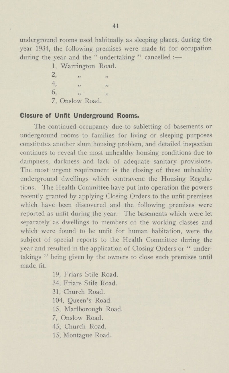 41 underground rooms used habitually as sleeping places, during the year 1934, the following premises were made fit for occupation during the year and the undertaking  cancelled:— 1, Warrington Road. 2, „ „ 4, „ „ 6, „ „ 7, Onslow Road. Closure of Unfit Underground Rooms. The continued occupancy due to subletting of basements or underground rooms to families for living or sleeping purposes constitutes another slum housing problem, and detailed inspection continues to reveal the most unhealthy housing conditions due to dampness, darkness and lack of adequate sanitary provisions. The most urgent requirement is the closing of these unhealthy underground dwellings which contravene the Housing Regula tions. The Health Committee have put into operation the powers recently granted by applying Closing Orders to the unfit premises which have been discovered and the following premises were reported as unfit during the year. The basements which were let separately as dwellings to members of the working classes and which were found to be unfit for human habitation, were the subject of special reports to the Health Committee during the year and resulted in the application of Closing Orders or under takings  being given by the owners to close such premises until made fit. 19, Friars Stile Road. 34, Friars Stile Road. 31, Church Road. 104, Queen's Road. 15, Marlborough Road. 7, Onslow Road. 45, Church Road. 15, Montague Road.