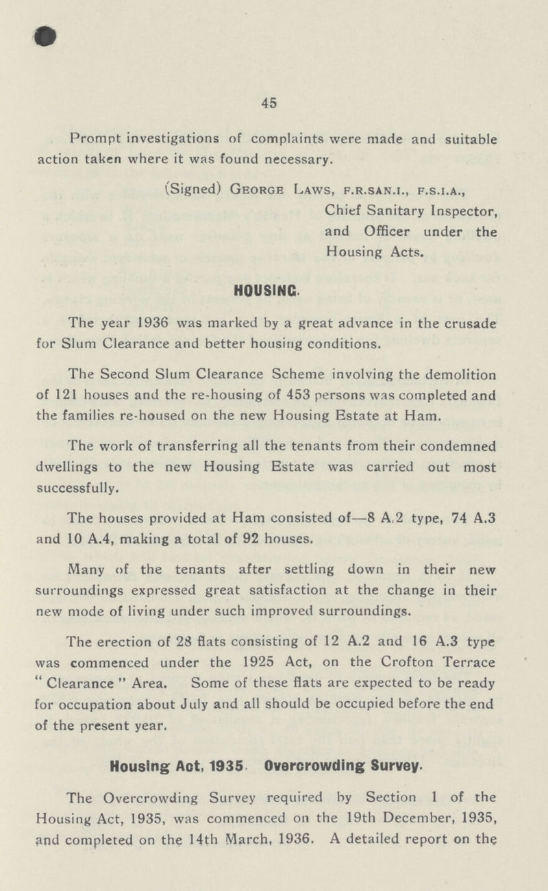 45 Prompt investigations of complaints were made and suitable action taken where it was found necessary. (Signed) George Laws, f.r.san.i., f.s.i.a., Chief Sanitary Inspector, and Officer under the Housing Acts. HOUSING The year 1936 was marked by a great advance in the crusade for Slum Clearance and better housing conditions. The Second Slum Clearance Scheme involving the demolition of 121 houses and the re-housing of 453 persons was completed and the families re-housed on the new Housing Estate at Ham. The work of transferring all the tenants from their condemned dwellings to the new Housing Estate was carried out most successfully. The houses provided at Ham consisted of—8 A.2 type, 74 A.3 and 10 A.4, making a total of 92 houses. Many of the tenants after settling down in their new surroundings expressed great satisfaction at the change in their new mode of living under such improved surroundings. The erection of 28 flats consisting of 12 A.2 and 16 A.3 type was commenced under the 1925 Act, on the Crofton Terrace Clearance Area. Some of these flats are expected to be ready for occupation about July and all should be occupied before the end of the present year. Housing Act, 1935 Overcrowding Survey. The Overcrowding Survey required by Section 1 of the Housing Act, 1935, was commenced on the 19th December, 1935, find completed on the 14th March, 1936. A detailed report on the