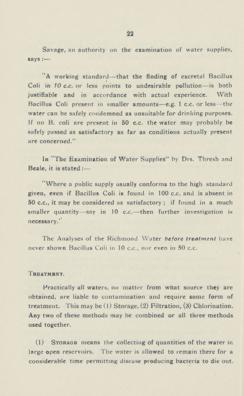 22 Savage, an authority on the examination of water supplies, says:— A working standard—that the finding of excretal Bacillus Coli in 10 c.c. or less points to undesirable pollution—is both justifiable and in accordance with actual experience. With Bacillus Coli present in smaller amounts—e.g. 1 c.c. or less—the water can be safely condemned as unsuitable for drinlsing purposes. If no B. coli are present in 50 c.c. the water may probably be safely passed as satisfactory as far as conditions actually present are concerned. In The Examination of Water Supplies by Drs. Thresh and Beale, it is stated:— Where a public supply usually conforms to the high standard given, even if Bacillus Coli is found in 100 c.c. and is absent in 50 c.c., it may be considered as satisfactory; if found in a much smaller quantity—say in 10 c.c.—then further investigation is necessary.'' The Analyses of the Richmond Water before treatment have never shown Bacillus Coli in 10 ex., nor even in 50 c.c. Treatment. Practically all waters, no matter from what source they are obtained, are liable to contamination and require some form of treatment. This may be (1) Storage, (2) Filtration, (3) Chlorination. Any two of these methods may be combined or all three methods used together. (1) Storage means the collecting of quantities of the water in large open reservoirs. The water is allowed to remain there for a considerable time permitting disease producing bacteria to die out.