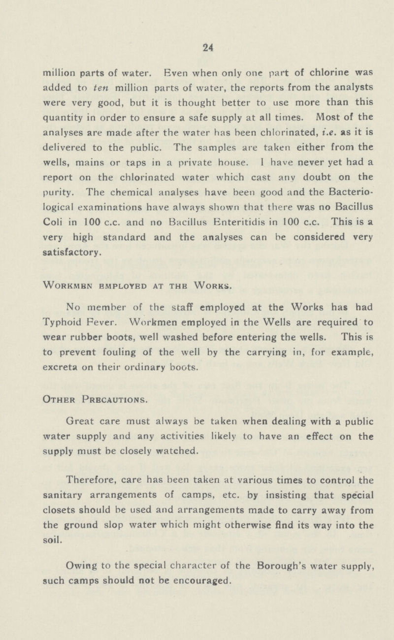 24 million parts of water. Even when only one part of chlorine was added to ten million parts of water, the reports from the analysts were very good, but it is thought better to use more than this quantity in order to ensure a safe supply at all times. Most of the analyses are made after the water has been chlorinated, i.e. as it is delivered to the public. The samples are taken either from the wells, mains or taps in a private house. I have never yet had a report on the chlorinated water which cast any doubt on the purity. The chemical analyses have been good and the Bacterio logical examinations have always shown that there was no Bacillus Coli in 100 c.c. and no Bacillus Enteritidis in 100 c.c. This is a very high standard and the analyses can be considered very satisfactory. Workmen Employbd at the Works. No member of the staff employed at the Works has had Typhoid Fever. Workmen employed in the Wells are required to wear rubber boots, well washed before entering the wells. This is to prevent fouling of the well by the carrying in, for example, excreta on their ordinary boots. Other Precautions. Great care must always be taken when dealing with a public water supply and any activities likely to have an effect on the supply must be closely watched. Therefore, care has been taken at various times to control the sanitary arrangements of camps, etc. by insisting that special closets should be used and arrangements made to carry away from the ground slop water which might otherwise find its way into the soil. Owing to the special character of the Borough's water supply, such camps should not be encouraged.