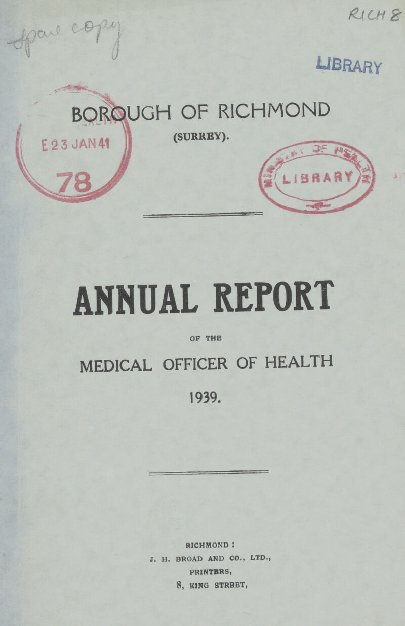 Spare copy RICH 8 BOROUGH OF RICHMOND (SURREY). ANNUAL REPORT OF THE MEDICAL OFFICER OF HEALTH 1939. RICHMOND: J. H. BROAD AND CO., LTD., PRINTERS, 8, KING STREET,