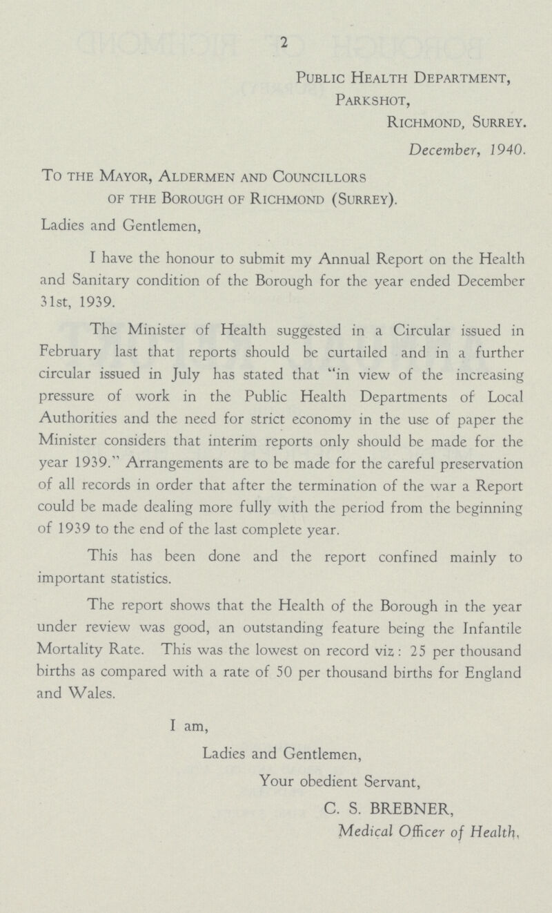 1 Public Health Department, Parkshot, Richmond, Surrey. December, 1940. To the Mayor, Aldermen and Councillors of the Borough of Richmond (Surrey). Ladies and Gentlemen, I have the honour to submit my Annual Report on the Health and Sanitary condition of the Borough for the year ended December 31st, 1939. The Minister of Health suggested in a Circular issued in February last that reports should be curtailed and in a further circular issued in July has stated that in view of the increasing pressure of work in the Public Health Departments of Local Authorities and the need for strict economy in the use of paper the Minister considers that interim reports only should be made for the year 1939. Arrangements are to be made for the careful preservation of all records in order that after the termination of the war a Report could be made dealing more fully with the period from the beginning of 1939 to the end of the last complete year. This has been done and the report confined mainly to important statistics. The report shows that the Health of the Borough in the year under review was good, an outstanding feature being the Infantile Mortality Rate. This was the lowest on record viz: 25 per thousand births as compared with a rate of 50 per thousand births for England and Wales. I am, Ladies and Gentlemen, Your obedient Servant, C. S. BREBNER, Medical Officer of Health,