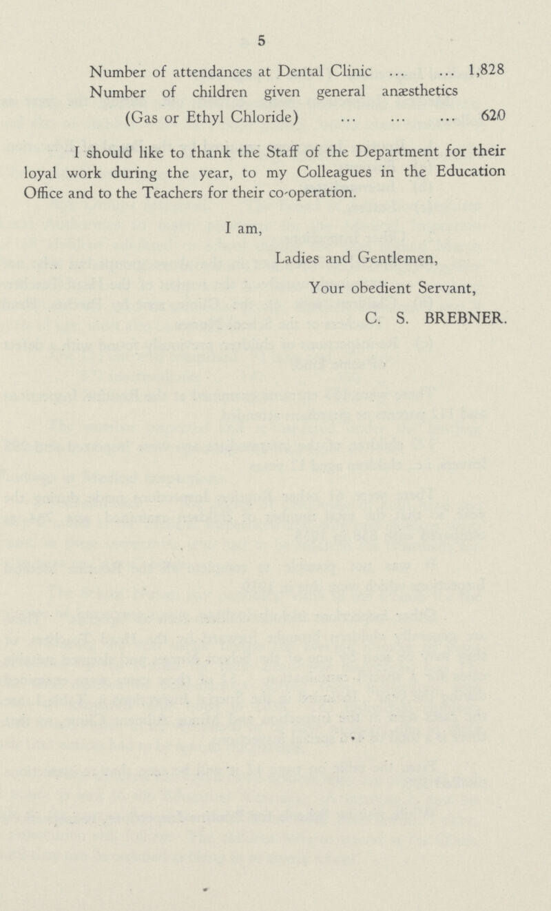 5 Number of attendances at Dental Clinic 1,828 Number of children given general anaesthetics (Gas or Ethyl Chloride) 62,0 I should like to thank the Staff of the Department for their loyal work during the year, to my Colleagues in the Education Office and to the Teachers for their co-operation. I am, Ladies and Gentlemen, Your obedient Servant, C. S. BREBNER.