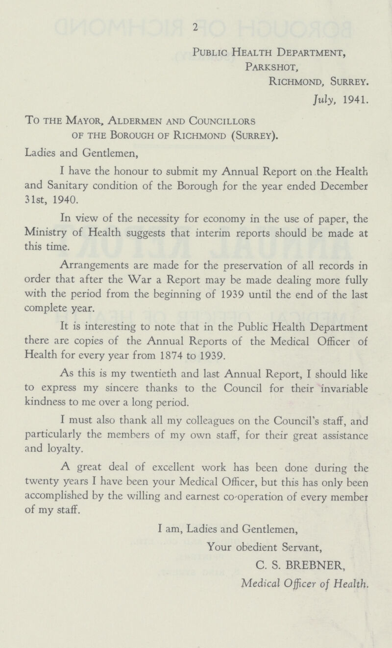 2 Public Health Department, Parkshot, Richmond, Surrey. July, 1941. To the Mayor, Aldermen and Councillors of the Borough of Richmond (Surrey). Ladies and Gentlemen, I have the honour to submit my Annual Report on the Health and Sanitary condition of the Borough for the year ended December 31st, 1940. In view of the necessity for economy in the use of paper, the Ministry of Health suggests that interim reports should be made at this time. Arrangements are made for the preservation of all records in order that after the War a Report may be made dealing more fully with the period from the beginning of 1939 until the end of the last complete year. It is interesting to note that in the Public Health Department there are copies of the Annual Reports of the Medical Officer of Health for every year from 1874 to 1939. As this is my twentieth and last Annual Report, I should like to express my sincere thanks to the Council for their invariable kindness to me over a long period. I must also thank all my colleagues on the Council's staff, and particularly the members of my own staff, for their great assistance and loyalty. A great deal of excellent work has been done during the twenty years I have been your Medical Officer, but this has only been accomplished by the willing and earnest co-operation of every member of my staff. I am, Ladies and Gentlemen, Your obedient Servant, C. S. BREBNER, Medical Officer of Health.