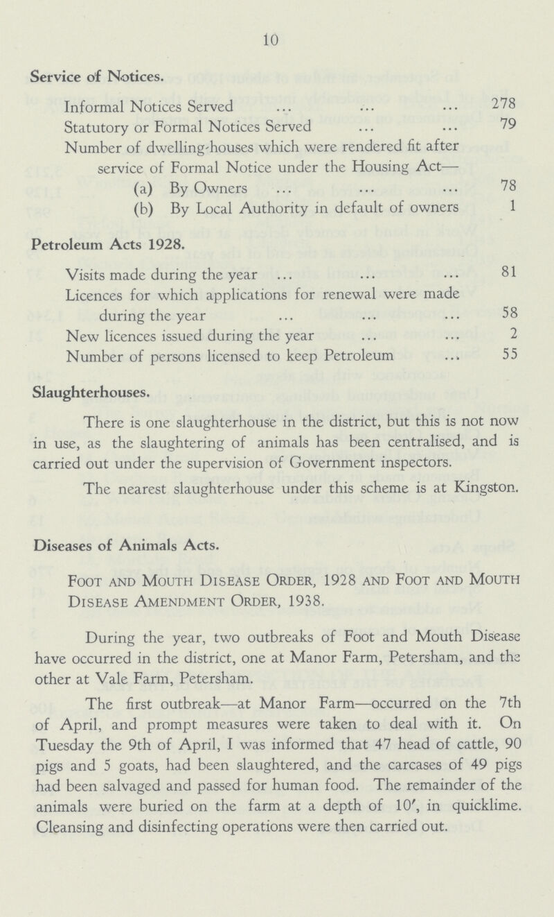 10 Service of Notices. Informal Notices Served 278 Statutory or Formal Notices Served 79 Number of dwelling-houses which were rendered fit after service of Formal Notice under the Housing Act— (a) By Owners 78 (b) By Local Authority in default of owners 1 Petroleum Acts 1928. Visits made during the year 81 Licences for which applications for renewal were made during the year 58 New licences issued during the year 2 Number of persons licensed to keep Petroleum 55 Slaughterhouses. There is one slaughterhouse in the district, but this is not now in use, as the slaughtering of animals has been centralised, and is carried out under the supervision of Government inspectors. The nearest slaughterhouse under this scheme is at Kingston. Diseases of Animals Acts. Foot and Mouth Disease Order, 1928 and Foot and Mouth Disease Amendment Order, 1938. During the year, two outbreaks of Foot and Mouth Disease have occurred in the district, one at Manor Farm, Petersham, and the other at Vale Farm, Petersham. The first outbreak—at Manor Farm—occurred on the 7th of April, and prompt measures were taken to deal with it. On Tuesday the 9th of April, I was informed that 47 head of cattle, 90 pigs and 5 goats, had been slaughtered, and the carcases of 49 pigs had been salvaged and passed for human food. The remainder of the animals were buried on the farm at a depth of 10', in quicklime. Cleansing and disinfecting operations were then carried out.