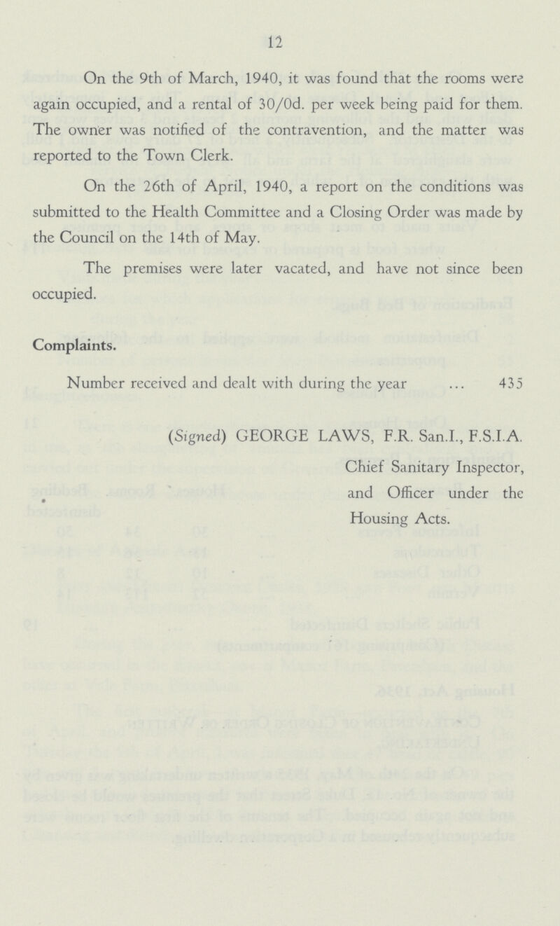 12 On the 9th of March, 1940, it was found that the rooms were again occupied, and a rental of 30/0d. per week being paid for them. The owner was notified of the contravention, and the matter was reported to the Town Clerk. On the 26th of April, 1940, a report on the conditions was submitted to the Health Committee and a Closing Order was made by the Council on the 14th of May. The premises were later vacated, and have not since been occupied. Complaints. Number received and dealt with during the year 435 (Signed) GEORGE LAWS, F.R. San.I., F.S.I A. Chief Sanitary Inspector, and Officer under the Housing Acts.