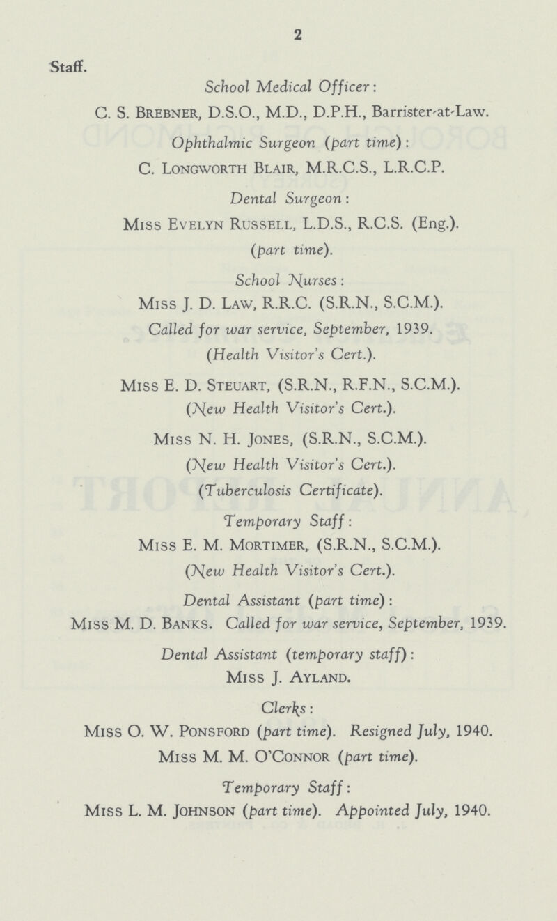 2 Staff. School Medical Officer: C. S. Brebner, D.S.O., M.D., D.P.H., Barrister-at-Law. Ophthalmic Surgeon (part time): C. Longworth Blair, M.R.C.S., L.R.C.P. Dental Surgeon: Miss Evelyn Russell, L.D.S., R.C.S. (Eng.). (part time). School Nurses: Miss J. D. Law, R.R.C. (S.R.N., S.C.M.). Called for war service, September, 1939. (Health Visitor's Cert.). Miss E. D. Steuart, (S.R.N., R.F.N., S.C.M.). (New Health Visitor's Cert.). Miss N. H. Jones, (S.R.N., S.C.M.). (New Health Visitor's Cert.). (Tuberculosis Certificate). Temporary Staff: Miss E. M. Mortimer, (S.R.N., S.C.M.). (New Health Visitor's Cert.). Dental Assistant (part time): Miss M. D. Banks. Called for war service, September, 1939. Dental Assistant (temporary staff): Miss J. Ayland. Clerks: Miss O. W. Ponsford (part time). Resigned July, 1940. Miss M. M. O'Connor (part time). Temporary Staff: Miss L. M. Johnson (part time). Appointed July, 1940.