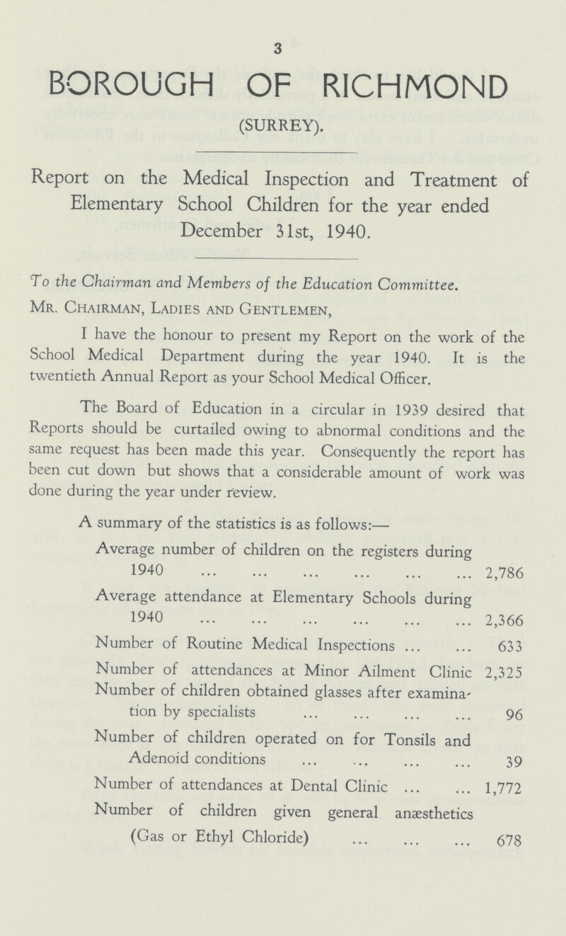 3 BOROUGH OF RICHMOND (SURREY). Report on the Medical Inspection and Treatment of Elementary School Children for the year ended December 31st, 1940. To the Chairman and Members of the Education Committee. Mr. Chairman, Ladies and Gentlemen, I have the honour to present my Report on the work of the School Medical Department during the year 1940. It is the twentieth Annual Report as your School Medical Officer. The Board of Education in a circular in 1939 desired that Reports should be curtailed owing to abnormal conditions and the same request has been made this year. Consequently the report has been cut down but shows that a considerable amount of work was done during the year under review. A summary of the statistics is as follows:— Average number of children on the registers during 1940 2,786 Average attendance at Elementary Schools during 1940 2,366 Number of Routine Medical Inspections 633 Number of attendances at Minor Ailment Clinic 2,325 Number of children obtained glasses after examina tion by specialists 96 Number of children operated on for Tonsils and Adenoid conditions 39 Number of attendances at Dental Clinic 1,772 Number of children given general anaesthetics (Gas or Ethyl Chloride) 678