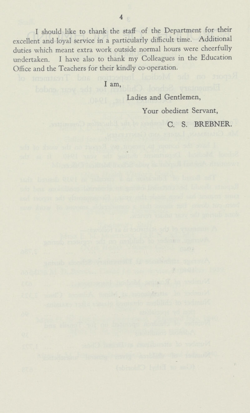 4 I should like to thank the staff of the Department for their excellent and loyal service in a particularly difficult time. Additional duties which meant extra work outside normal hours were cheerfully undertaken. I have also to thank my Colleagues in the Education Office and the Teachers for their kindly Co-operation. I am, Ladies and Gentlemen, Your obedient Servant, C. S. BREBNER.