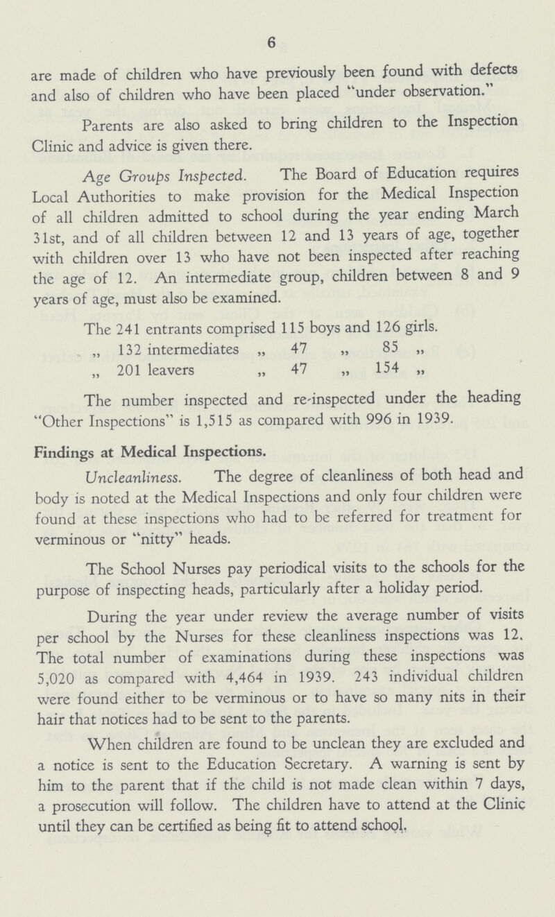 6 are made of children who have previously been found with defects and also of children who have been placed under observation. Parents are also asked to bring children to the Inspection Clinic and advice is given there. Age Groups Inspected. The Board of Education requires Local Authorities to make provision for the Medical Inspection of all children admitted to school during the year ending March 31st, and of all children between 12 and 13 years of age, together with children over 13 who have not been inspected after reaching the age of 12. An intermediate group, children between 8 and 9 years of age, must also be examined. The 241 entrants comprised 115 boys and 126 girls. „ 132 intermediates „ 47 „ 85 „ „ 201 leavers „ 47 „ 154 „ The number inspected and re-inspected under the heading Other Inspections is 1,515 as compared with 996 in 1939. Findings at Medical Inspections. Uncleanliness. The degree of cleanliness of both head and body is noted at the Medical Inspections and only four children were found at these inspections who had to be referred for treatment for verminous or nitty heads. The School Nurses pay periodical visits to the schools for the purpose of inspecting heads, particularly after a holiday period. During the year under review the average number of visits per school by the Nurses for these cleanliness inspections was 12. The total number of examinations during these inspections was 5,020 as compared with 4,464 in 1939. 243 individual children were found either to be verminous or to have so many nits in their hair that notices had to be sent to the parents. When children are found to be unclean they are excluded and a notice is sent to the Education Secretary. A warning is sent by him to the parent that if the child is not made clean within 7 days, a prosecution will follow. The children have to attend at the Clinic until they can be certified as being fit to attend school.