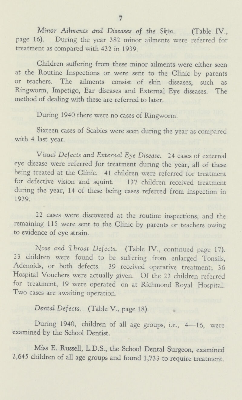 7 Minor Ailments and Diseases of the Skin. (Table IV., page 16). During the year 382 minor ailments were referred for treatment as compared with 432 in 1939. Children suffering from these minor ailments were either seen at the Routine Inspections or were sent to the Clinic by parents or teachers. The ailments consist of skin diseases, such as Ringworm, Impetigo, Ear diseases and External Eye diseases. The method of dealing with these are referred to later. During 1940 there were no cases of Ringworm. Sixteen cases of Scabies were seen during the year as compared with 4 last year. Visual Defects and External Eye Disease. 24 cases of external eye disease were referred for treatment during the year, all of these being treated at the Clinic. 41 children were referred for treatment for defective vision and squint. 137 children received treatment during the year, 14 of these being cases referred from inspection in 1939. 22 cases were discovered at the routine inspections, and the remaining 115 were sent to the Clinic by parents or teachers owing to evidence of eye strain. Nose and Throat Defects. (Table IV., continued page 17). 23 children were found to be suffering from enlarged Tonsils, Adenoids, or both defects. 39 received operative treatment; 36 Hospital Vouchers were actually given. Of the 23 children referred for treatment, 19 were operated on at Richmond Royal Hospital. Two cases are awaiting operation. Dental Defects. (Table V., page 18). During 1940, children of all age groups, i.e., 4—16, were examined by the School Dentist. Miss E. Russell, L.D.S., the School Dental Surgeon, examined 2,645 children of all age groups and found 1,733 to require treatment.