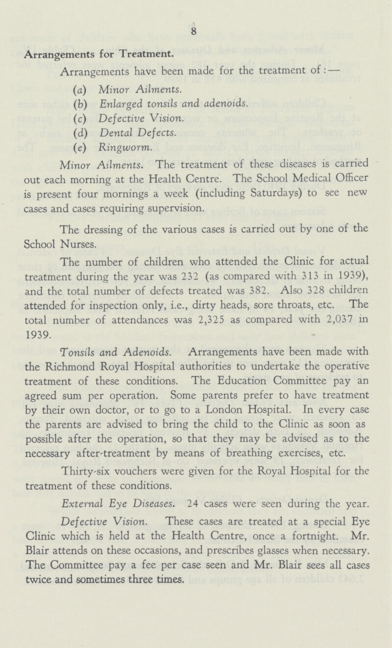 8 Arrangements for Treatment. Arrangements have been made for the treatment of :— (a) Minor Ailments. (b) Enlarged tonsils and adenoids. (c) Defective Vision. (d) Dental Defects. (e) Ringworm. Minor Ailments. The treatment of these diseases is carried out each morning at the Health Centre. The School Medical Officer is present four mornings a week (including Saturdays) to see new cases and cases requiring supervision. The dressing of the various cases is carried out by one of the School Nurses. The number of children who attended the Clinic for actual treatment during the year was 232 (as compared with 313 in 1939), and the total number of defects treated was 382. Also 328 children attended for inspection only, i.e., dirty heads, sore throats, etc. The total number of attendances was 2,325 as compared with 2,037 in 1939. Tonsils and Adenoids. Arrangements have been made with the Richmond Royal Hospital authorities to undertake the operative treatment of these conditions. The Education Committee pay an agreed sum per operation. Some parents prefer to have treatment by their own doctor, or to go to a London Hospital. In every case the parents are advised to bring the child to the Clinic as soon as possible after the operation, so that they may be advised as to the necessary after-treatment by means of breathing exercises, etc. Thirty-six vouchers were given for the Royal Hospital for the treatment of these conditions. External Eye Diseases. 24 cases were seen during the year. Defective Vision. These cases are treated at a special Eye Clinic which is held at the Health Centre, once a fortnight. Mr. Blair attends on these occasions, and prescribes glasses when necessary. The Committee pay a fee per case seen and Mr. Blair sees all cases twice and sometimes three times.