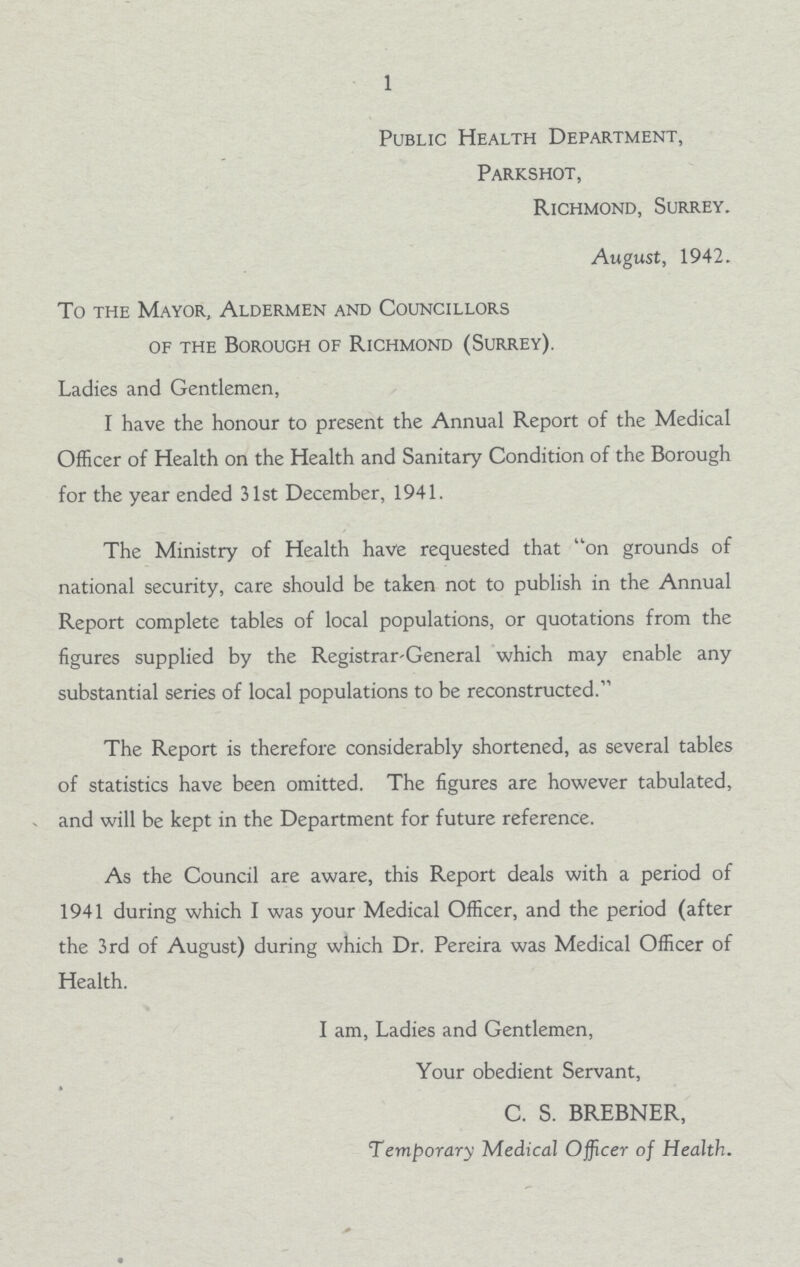 1 Public Health Department, Parkshot, Richmond, Surrey. August, 1942. To the Mayor, Aldermen and Councillors of the Borough of Richmond (Surrey). Ladies and Gentlemen, I have the honour to present the Annual Report of the Medical Officer of Health on the Health and Sanitary Condition of the Borough for the year ended 31st December, 1941. The Ministry of Health have requested that on grounds of national security, care should be taken not to publish in the Annual Report complete tables of local populations, or quotations from the figures supplied by the Registrar-General which may enable any substantial series of local populations to be reconstructed. The Report is therefore considerably shortened, as several tables of statistics have been omitted. The figures are however tabulated, and will be kept in the Department for future reference. As the Council are aware, this Report deals with a period of 1941 during which I was your Medical Officer, and the period (after the 3rd of August) during which Dr. Pereira was Medical Officer of Health. I am, Ladies and Gentlemen, Your obedient Servant, C. S. BREBNER, Temporary Medical Officer of Health.